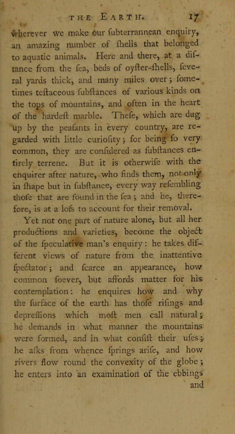 * • t wherever we make 6ur fubterrannean enquiry, an amazing number of (hells that belonged to aquatic animals. Here and there, at a dif- tance from the fea, beds of oyfter-fhells, feve- ral yards thick, and many miles over j fome-^ times teftaceous fubftances of various kinds on the tops of mountains, and often in the heart of the hanieft marble. Thefe, which are dug up by the peafants in every country, are re- garded with little curiofity; for being fo very common, they are confidered as fubftances en- tirely terrene. But it is otherwife with the enquirer after nature, who finds them, not-only in fhape but in fubftance, every way refembling tiiofe that arc found in the fea \ and he, there- fore, is at a lofs to account for their removal. Yet not one part of nature alone, but all her productions and varieties, become the obje6t of the fpeculative man’s enquiry ; he takes dif- ferent views of nature from the inattentive fpe61:ator; and fcarce an appearance, how common foever, but affords matter for his contemplation; he enquires how and why the furface of the earth has thofe rifings and deprelTions which moft men call natural; he demands in what manner the mountains were formed, and in what confift their ufes;- he afks from whence fprings arife, and how rivers flow round the convexity of the globe; he enters into an examination of the ebbings