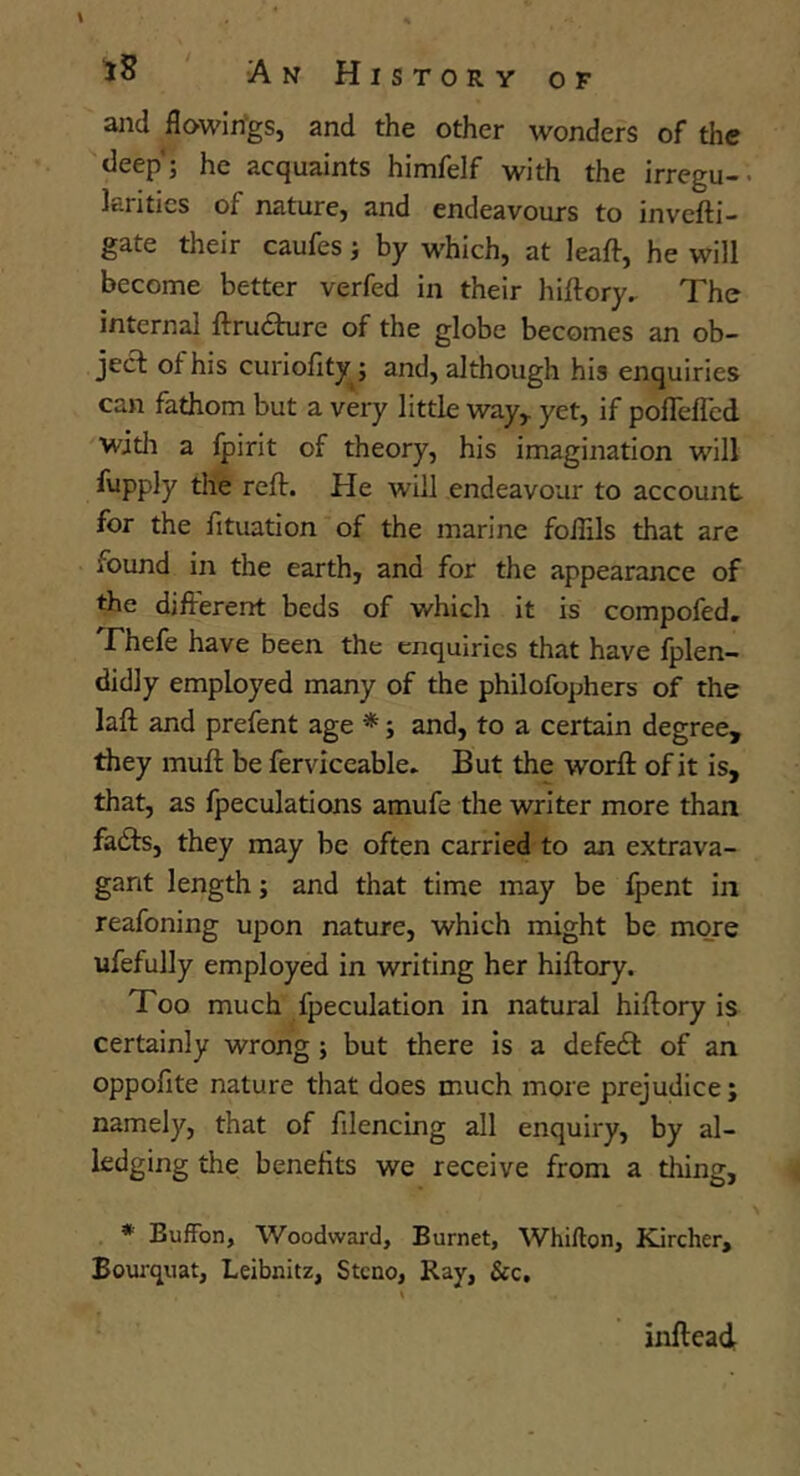 aiid flowin'gs, and the other wonders of the deep'; he acquaints himfelf with the irregu-• Ian tics of naturCj and endeavours to invcfti- gate their caufes j by which, at leaft, he will become better verfed in their hiftory.. The internal ftrufture of the globe becomes an ob- jecl of his curiofity ; and, although his enquiries can fathom but a very little way,, yet, if pofleffcd witli a fpirit of theory, his imagination will fupply the reft. He will endeavour to account for the fituation of the marine foilils that are found in the earth, and for the appearance of the different beds of which it is compofed. Fhefe have been the enquiries that have fplen- didly employed many of the philofophers of the laft and prefent age *; and, to a certain degree, they muff be ferviceable. But the worfl of it is, that, as fpeculations amufe the writer more than fadfs, they may be often carried to an extrava- gant length; and that time may be fpent in reafoning upon nature, which might be more ufefully employed in writing her hiftory. Too much fpeculation in natural hiftory is certainly wrong ; but there is a defedt of an oppofite nature that does much more prejudice; namely, that of filencing all enquiry, by al- iedging the benefits we receive from a tiling, * Buffon, Woodward, Burnet, Whifton, Kircher, Bourquat, Leibnitz, Stcno, Ray, &c. infteadr