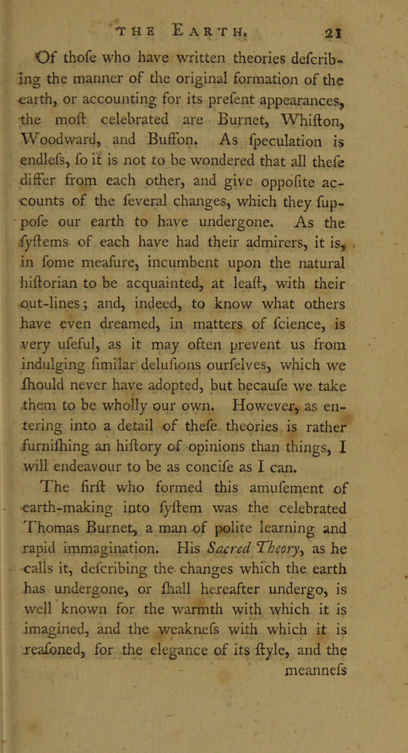 Of thofe who have written theories defcrib- ing the manner of die original formation of the earth, or accounting for its prefent appearances, the moft celebrated are Burnet, WTiifton, Woodward, and Buftbn. As fpeculation is endlefs, fo it is not to be wondered that all thefe differ from each other, and give oppofite ac- counts of the feveral changes, which they fup- pofe our earth to have undergone. As the fyftems of each have had their admirers, it is, . in fome meafure, incumbent upon the natural hiftorian to be acquainted, at leaft, with their out-lines; and, indeed, to know what others have even dreamed, in matters of fcience, is very ufeful, as it may often prevent us from indulging fimilar delufions ourfelves, which we fhould never have adopted, ^t becaufe we take them to be wholly our own. However, as en- tering into a detail of thefe theories is rather furnifhing an hiftory of opinions thaai things, I will endeavour to be as concife as I can. The firfl who formed this amufement of earth-making into fyftem was the celebrated Thomas Burnet, a man of polite learning and rapid immagination. His Sacred Theory^ as he calls it, defcribing the- changes which the earth has undergone, or fhall hereafter undergo, is well known for the warmth with which it is imagined, and the weaknefs with which it is jeafbned, for the elegance of its ftyle, and the meannefs