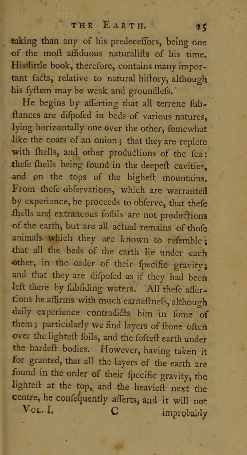 taking than any of his predeceflbrs, being one of the moft alTiduous naturalifts of his time. His'little book, therefore, contains many impor-^ tant faiEls, relative to natural hiftory, although his fyftem maybe weak and groundlefs.’ He begins by aflerting that all terrene fub- ftances are difpofed in beds of various natures, lying horizontally one over the other, fomewhat ■like the coats of an onion; that they are replete with fliells, and other produ(5lions of the fea: thefe fliells being found in the deepeft cavities, and pn the tops of the higheft mountains. From thefe obfervations, which are warranted by experience, he proceeds to obferve, that thefe ■fliells and extraneous foffils are not produflions of the earth, but are all adtual remains of thofe animals which they are known to refemble; ^liat all the beds of the earth lie under each other, in the order of their fiiecific gravity; and that they are difpofed as if they had been left there by fubfiding waters. All thefe afl'cr- tions he affirms wkh much earneftnefs, although daily experience contradids him in fome of them j particularly we find layers of ftone often over the lighteft foils, and the fofteft earth under the hardeft bodies. However, having taken it for granted, that all the layers of the earth are found in the order of their fpecific gravity, the lighteft at the top, and the heavieft next the centre, he confe4uently afTerts, and it will not C improbably