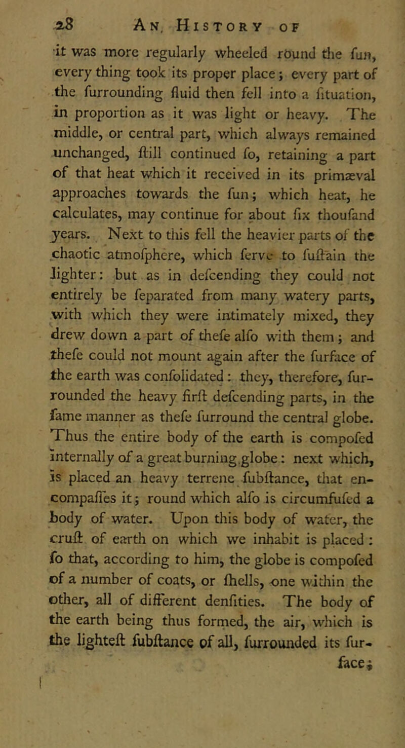 •it was more x-egularly wheeled rOund tlie fun, every thing took its proper place; every part of the furrounding fluid then fell into a fituation, in proportion as it was light or heavy. The middle, or central part, which always remained unchanged, flrill continued fo, retaining a part of that heat which it received in its primaeval approaches towards the fun; which heat, he calculates, may continue for about fix thoufand years. Next to this fell the heavier parts of the chaotic atmofphere, which fervc to fuftain the lighter: but as in defcending they could not entirely be feparated from many watery parts, with which they were intimately mixed, they drew down a part of thefe alfo with them; and thefe could not mount again after the furface of the earth was confolidated: they, therefore, fur- rounded the heavy firft defcending parts, in the fame manner as thefe furround the central globe. Thus the entire body of the earth is compofed internally of a great burning.globe: next which, is placed an heavy terrene fubftance, tliat en- compafi'es it; round which alfo is circumfufed a body of water. Upon this body of water, the crufl: of earth on which we inhabit is placed : fo that, according to him, the globe is compofed of a number of coats, or fhells, one within the other, all of different denfities. The body of the earth being thus forrned, the air, which is the lighteft fubftance of all, furrounded its fur- iace^