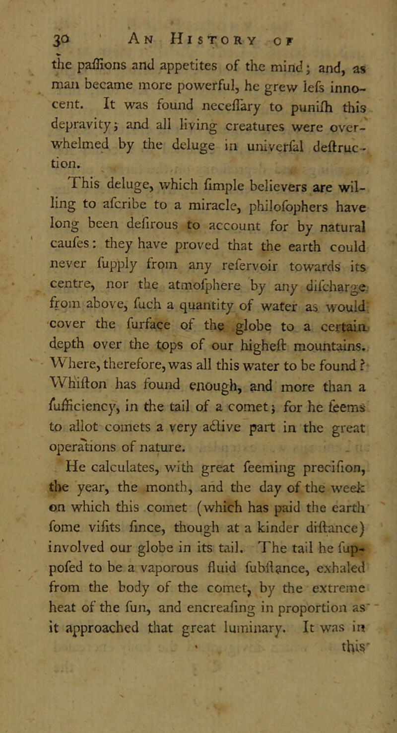 the paffions and appetites of the mind; and, as man became more powerful, he grew left inno- cent. It was found neceflary to punifh this depravity; and all living creatures were over- whelmed by tile deluge in univerfal deftruc- tion. This deluge, which fimple believers are wil- ling to afcribe to a miracle, philofophers have long been defirous to account for by natural caufes; they have proved that the earth could never fupply from any refervoir towards its centre, nor the atmofphere by any difcharge. from above, fuch a quantity of water as would cover the furface of the globe to a certain depth over the fops of our higheft mountains. Where, therefore, was all this water to be found ? Whifton has found enough, and more than a fufficiency, in the tail of a comet; for he feems to allot comets a very adlive part in the great operations of nature. He calculates, with great feeming precifion, the year, the month, and the day of the week on which this comet (which has paid the earth fome vilits fmce, though at a kinder diftance) involved our globe in its tail. The tail he fup- pofed to be a vaporous fluid fubflance, exhaled from the body of the comet, by the extreme heat of the fun, and encreafing in proportion as' it approached that great luminary. It was in • thi§'