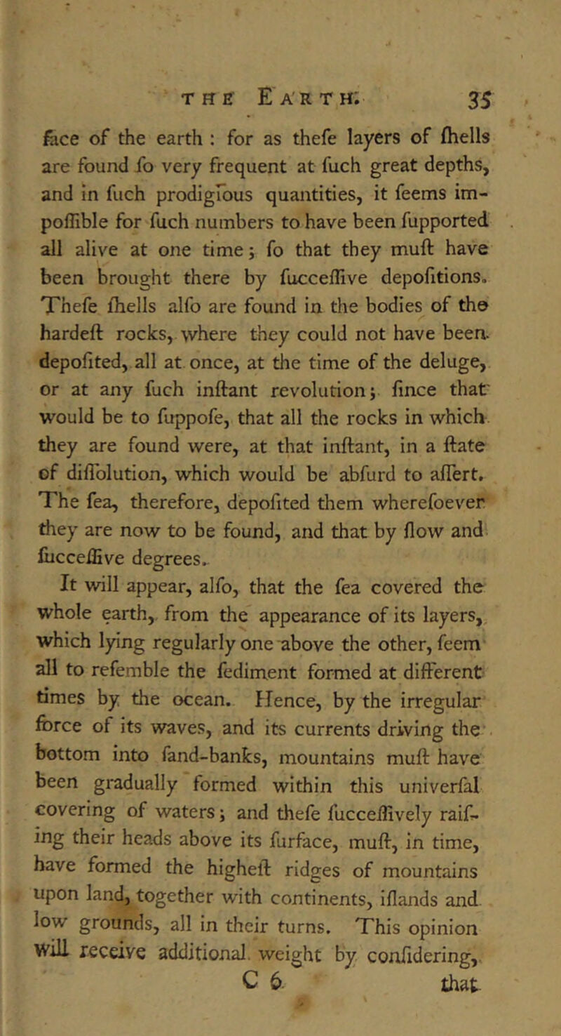 fece of the earth : for as thefe layers of (hells are found fo very frequent at fuch great depths, and In fuch prodigrous quantities, it feems im- poflible for fuch numbers to have been fupported all alive at one time; fo that they muft have been brought there by fucceflive depofitions. Xhefe (hells alfo are found in the bodies of the hardeft rocks, where they could not have been, depofited, all at once, at the time of the deluge, or at any fuch inftant revolution j (ince that' would be to fuppofe, that all the rocks in which they are found were, at that inftant, in a ftate of diflblution, which would be abfurd to aflert. The fea, therefore, depofited them wherefoever they are now to be found, and that by flow and (ucceiEve degrees.. It will appear, alfo, that the fea covered the whole earth, from the appearance of its layers, which lying regularly one above the other, feem' all to refemble the fediment formed at different times by the ocean. Hence, by the irregular force of its waves, and its currents driving the bottom into fand-banks, mountains muft have been gradually formed within this univerfal covering of waters; and thefe fucceflively raif- ing their heads above its furface, muft, in time, have formed the higheft ridges of mountains upon land, together with continents, iflands and low grounds, all in their turns. This opinion will receive additional, weight by confldering,. C 6 that