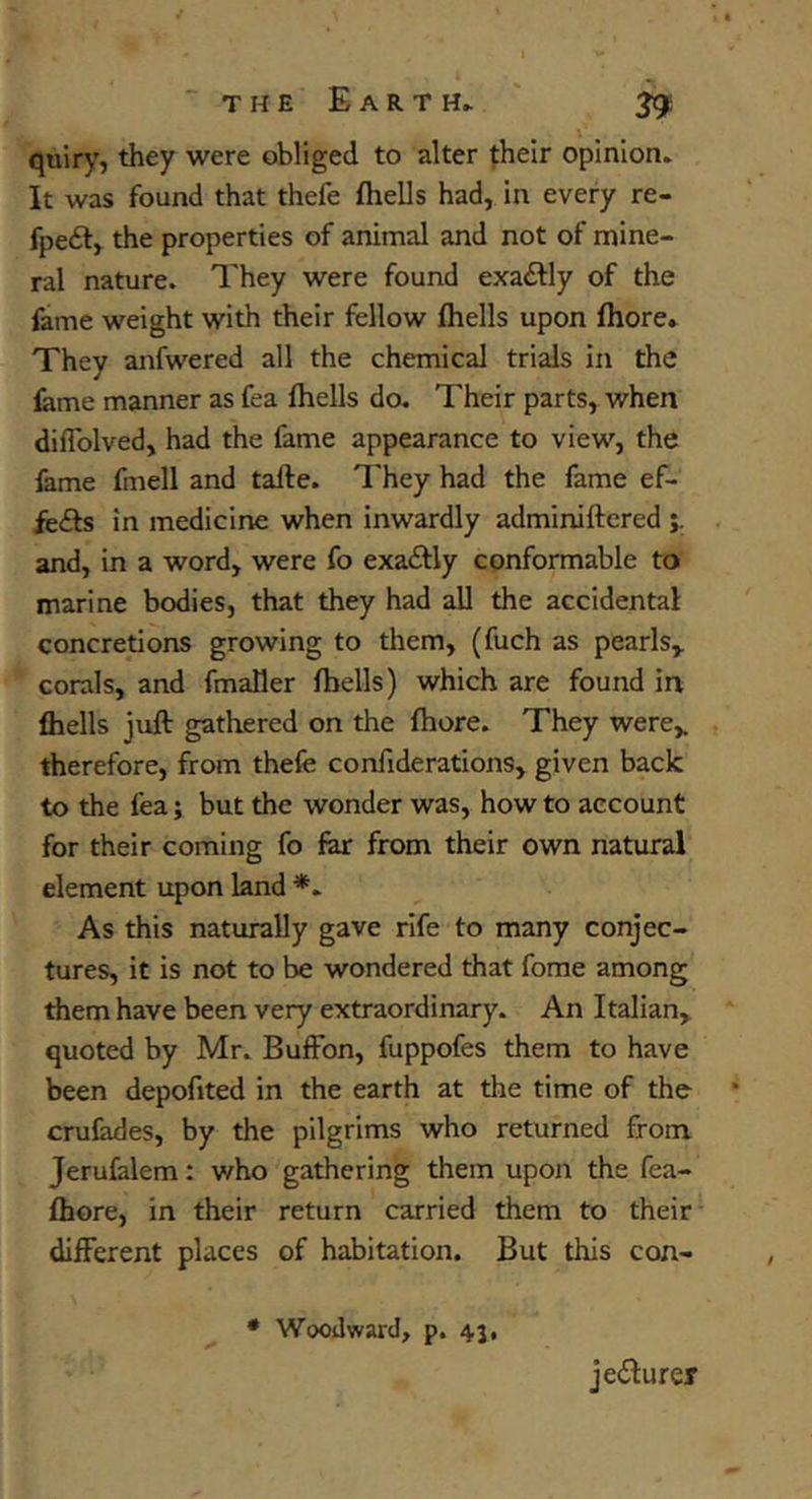 the Earth^ ' 29 quiry, they were obliged to alter fheir opinion. It was found that thefe (hells had, in every re- fpeft, the properties of animal and not of mine- ral nature. They were found exactly of the fame weight with their fellow (hells upon (hore. They anfwered all the chemical trials in the (ame manner as fea (hells do. Their parts, when dilTolved, had the (ame appearance to view, the fame fmell and tafte. They had the fame ef- fects in medicine when inwardly adminiftcred and, in a word, were fo exactly conformable to marine bodies, that they had all the accidental concretions growing to them, (fuch as pearls,, corals, and fmaller (bells) which are found in (hells juft gathered on the (here. They were,, therefore, from thefe confiderations, given back to the fea; but the wonder was, how to account for their coming fo far from their own natural element upon land *► As this naturally gave rife to many conjec- tures, it is not to be wondered that fome among them have been very extraordinary. An Italian, quoted by Mr. Buffon, fuppofes them to have been depofited in the earth at the time of the cru(ades, by the pilgrims who returned from Jerufalem: who gathering them upon the fea- (hore, in their return carried them to their* different places of habitation. But this con- • Woodward, p. 43, jeefturer