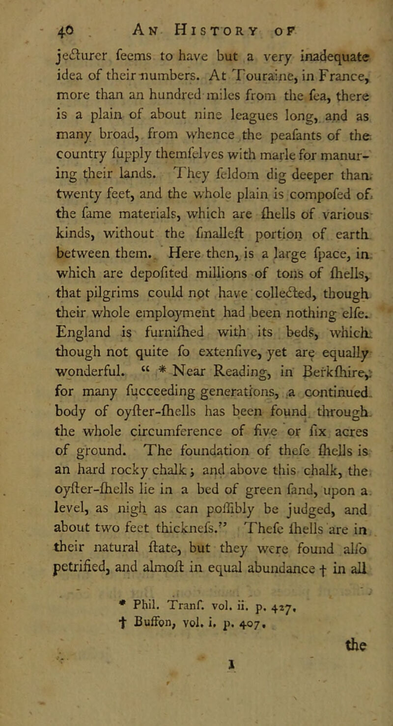 4© A N H I S TO R Y OP jedlurcr feems to have but a very inadequate idea of their numbers. At Touraine, in France, more than an hundred miles from the fea, there is a plain of about nine leagues long, and as many broad, from whence the peafants of the country fupply themfelves with marie for manur- ing their lands. They feldom dig deeper than, twenty feet, and the whole plain is compofed of. the fame materials, which are {hells of various kinds, without the fmalleft portion of earth between them,. Here then, is a large fpace, in. which are depofited millions of tons of {hells, that pilgrims could npt have collected, though their whole employment had been nothing elfe.. England is furniihed with its beds, which, though not quite fo extenhve, yet are equally wonderful. “ * Near Reading, in Rerklhire,; for many fucceeding generations, .,a continued- body of oyfter-fhells has been found tlnrough. the whole circumference of five or fix acres of ground. The foundation of thcfe {hells is an hard rocky chalk; and above this chalk, the. oyfter-ihells lie in a bed of green fand, upon a. level, as nigh as can polTibly be judged, and about two feet thicknefs.” Thefe Ihells are in their natural {fate, but they were found alfo petrified, and almoft in equal abundance -f in all j * Phil. Tranf. vol. ii. p. 427, t BufFon, YoJ. i. p. 407, I