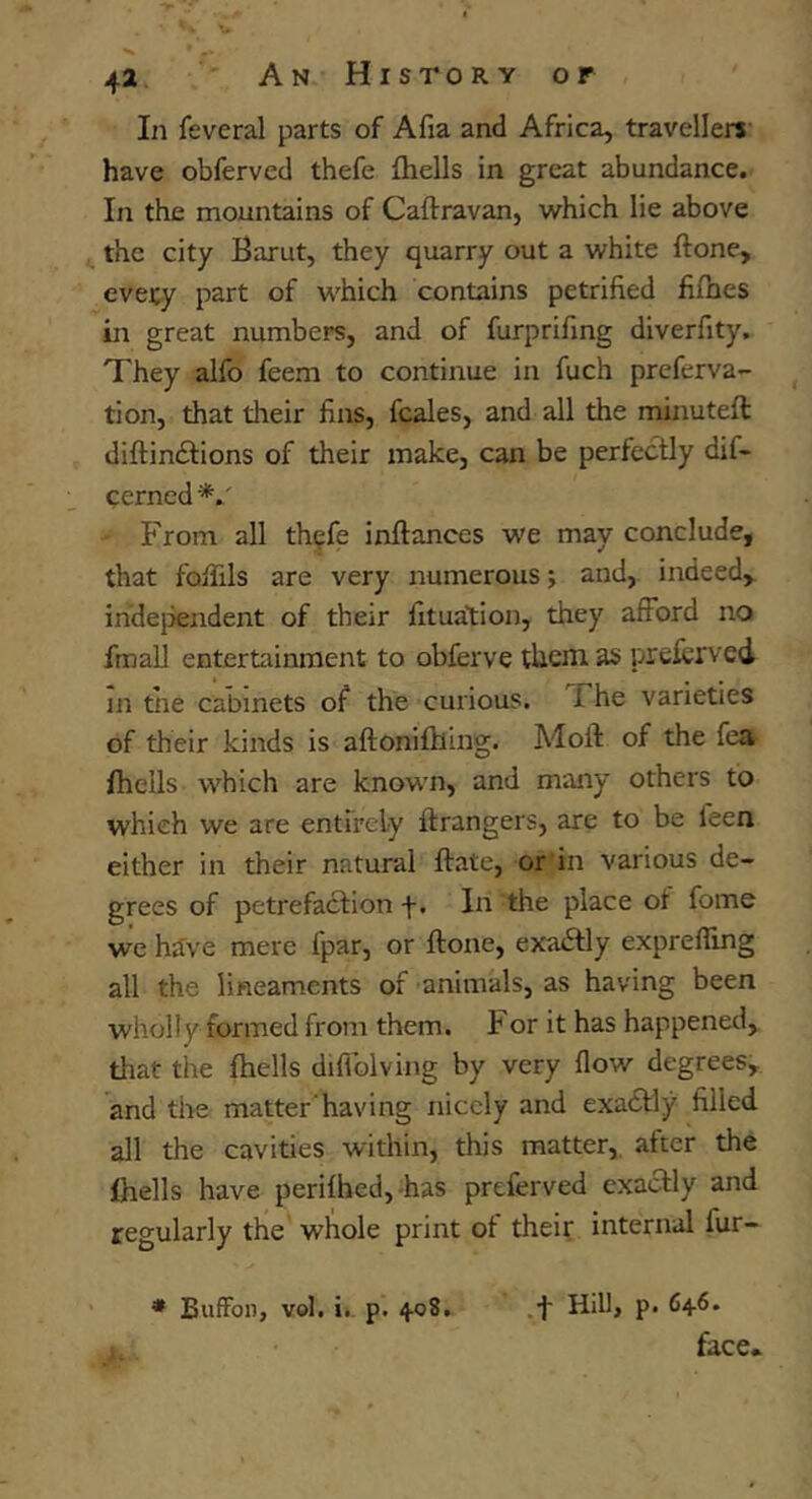 In feveral parts of Afia and Africa, travellers' have obferved thefe fhells in great abundance. In the mountains of Caftravan, which lie above ^ the city Barut, they quarry out a white ftone, evecy part of which contains petrified fifhes in great numbers, and of furprifing diverfity. They alfo feem to continue in fuch preferva- tion, that their fins, fcales, and all the minuteft diftindfions of their make, can be perfectly dif- cerned'*.' From all th^fe inftances we may conclude, that folTils are very numerous; and, indeed,. inde}3endent of their fituation, they afford no fmall entertainment to obferve them as preicrved in the cabinets of the curious. The varieties of their kinds is aftoniflling. Molt of the fea fhells which are known, and many others to which we are entirely ftrangers, are to be feen either in their natural Hate, or in various de- grees of petrefaction f. In the place ot fome we have mere fpar, or ftone, exaiftly exprefling all the lineaments of animals, as having been wholly formed from them. For it has happened, that the fhells diftblving by very flow degrees, and the matter having nicely and exadtly filled all the cavities within, this matter,, after the fhells have perifhed,-has preferved exactly and regularly the whole print of their internal fur- .f Hill, p. 64.6. face. * BufFon, vol. i., p. 408,