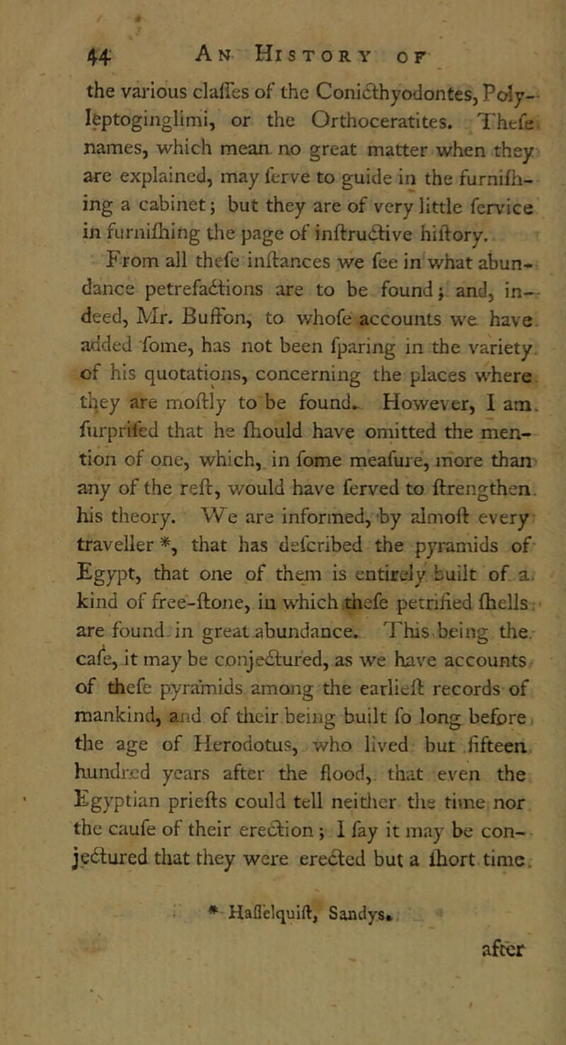 the various claffes of the Conicfhyodontes, Poly— leptoginglimi, or the Orthoceratites. Thefe names, which mean no great matter when they are explained, may ferve to guide in the furnifh- ing a cabinet; but they are of very little fervice in fiirnifhing the page of inftrudfive hiftory. From all thefe inftances we fee in'what abun- dance petrefadtions are to be found j and, in- deed, Mr. Bufton, to whofe accounts we have, added fome, has not been fparing in the variety, of his quotations, concerning the places where, tqey are moftly to be founds However, 1 am. furprifed that he Ihould have omitted the men- tion of one, which, in fome meafure, more than any of the reft, would have ferved to ftrengthen. his theory. We are informed,-by almoft every traveller *, that has defcribed the pyramids of- Egypt, that one of them is entirely built of a. kind of free-ftone, in which thefe petrified fhells; are found, in great abundance. This being the. cafe, it may be CDnje<ftured, as we have accounts of thefe pyramids among the earlieft records of mankind, and of their being built fo long before» the age of Herodotus, who lived but fifteen hundred years after the flood,, that even the Egyptian priefts could tell neitlier the time nor the caufe of their ereeftion; 1 fay it may be con- jectured that they were ereCled but a ihort time. afwr • Haflelquift, Sandys*.