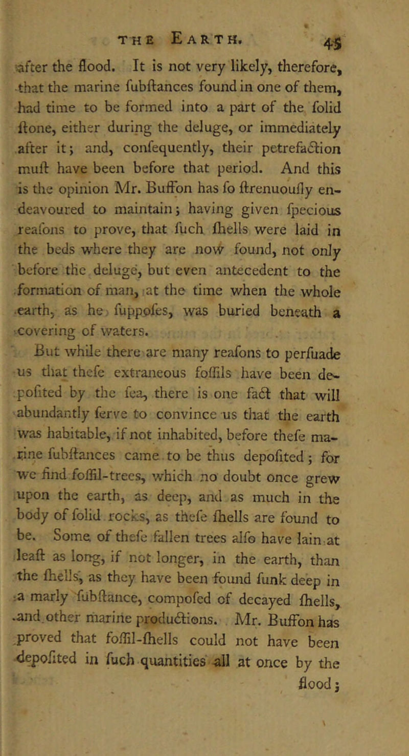 4^ -after the flood. It is not very likely, therefore, that the marine fubftances found in one of them, had time to be formed into a part of the folid ftone, either during the deluge, or immediately after it; and, confequently, their petrefadlion mull have been before that period. And this is the opinion Mr. Buffon has fo ftrenuoufly en- deavoured to maintain; having given fpecious reafojis to prove, that fuch flrells were laid in the beds where they are nov<^ found, not only before the deluge, but even antecedent to the formation of man, lat the time when the whole earth, as he fupppfes, was buried beneath a covering of waters. But while there are many reafons to perfuade us that thefe extraneous folRls have been de- pofited by the fea, there is one fa6l that will abundantly ferve to convince us that tlie earth was habitable, if not inhabited, before thefe ma- rine fubftances came to be thus depofited; for wc lind folBl-trees, which no doubt once grew upon the earth, as deep, and as much in the body of folid rocks, as thefe Ihells are found to be. Some of thefe fallen trees alfo have lain at leaft as long, if not longer, in the earth, than the {hells, as they have been found funk deep in :a marly fubftance, compofed of decayed fhells, •and.other riiarine produftions. Mr. Buffon has proved that foftil-fhells could not have been <lepofited in fuch quantities -all at once by the flood i