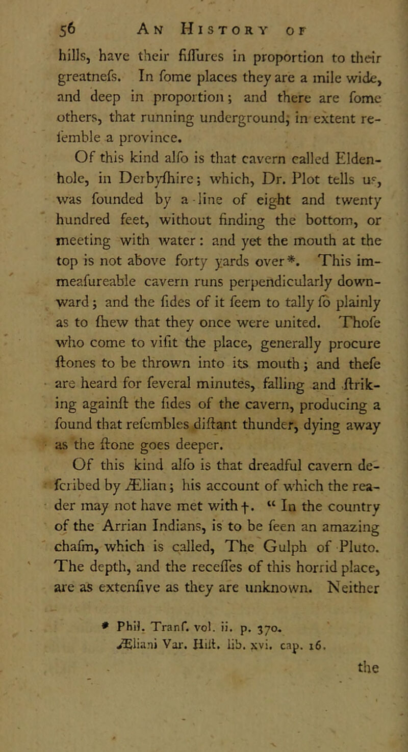 hills, have their filTurcs in proportion to their greatnefs. In fome places they are a mile wide, and deep in proportion; and there are fome others, that running undergroundj in extent re- I'emble a province. Of this kind alfo is that cavern called Elden- hole, in Derbyfhire; which. Dr. Plot tells us, was founded by a line of eight and twenty hundred feet, without finding the bottom, or meeting with water: and yet the mouth at the top is not above forty yards over*. This im- meafureable cavern runs perpendicularly down- ward ; and the fides of it feem to tally lb plainly as to (hew that they once were united. Thofe who come to vifit the place, generally procure ftones to be thrown into its mouth; and thefe are heard for feveral minutes, falling and .ftrik- ing againft the fides of the cavern, producing a found that refcmbles diftant thunder, dying away as the ftone goes deeper. Of this kind alfo is that dreadful cavern de- fciibed by iTlian; his account of which the rea- der may not have met withf. “ In the country of the Arrian Indians, is to be feen an amazing chafm, which is called. The Gulph of Pluto. The depth, and the recefles of this horrid place, are as extenfive as they are unknown. N either ♦ PhU. Tranf. vol. ii. p. 370. ^liani Vai'. Hilt. lib. xvi. cap. 16. the