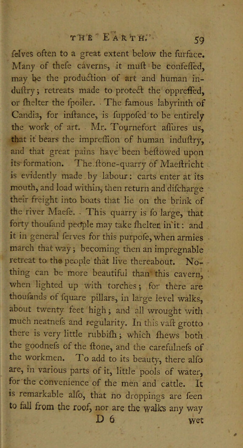 fdves often to a great extent below the furface. Many of thefe caverns, it muft' be confefTed, may be the produ6i:ion of art and human in- duftry; retreats made to proteft the oppreffed, or fhelter the fpoiler. • The famous labyrinth of Candia, for inftance, is fuppofed to be entirely the work,of art. Mr. Toyrnefort aflures us, that it bears the impreflion of human induftry, . and that great pains have been beftowed upon its- formation. The. ftone-quarry of Maeftricht is evidently made by labour: carts enter at its mouth, and load within, then return and difcharge their freight into boats that lie on the brink of the river A''Iaefe. . This quarry is fo large, that forty thoufand pec^le may take fheltei: in'it: and it in general ferves for this purpofc, when armies march that way; becoming then an impregnable retreat to the people that live thereabout. No- - thing can be more beautiful than' this cavern, when lighted up with torches; for there are thoufands of fquare pillars, in large level walks, about twenty feet high; and all wrought witli much neatnefs and regularity. In this vaft grotto there is very little rubbifh; which fhews both the goodnefs of the ftone, and the carefulnefs of the workmen. To add to its beauty, there alfo are, in various parts of it, little pools of water, for the convenience of the men and cattle. It is remarkable alfb, that no droppings are feen to fall from the roof, nor are the walks any way D 6 wet