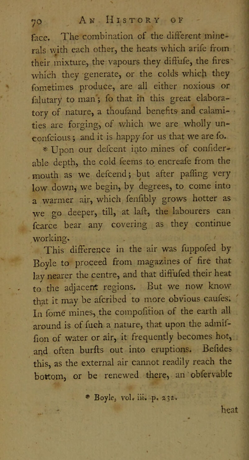 face. The combination of the different mine- rals with each other, the heats w'hich arifc from their mixture, the vapours tliey diftufe, the fires' which they generate, or the colds whicfi they fometimes produce, are all either noxious or falutary to man'; fo that ih this great elabora- tory of nature, a thoufand benefits and calami- ties are forging, of v/hich w'e are wholly un- confcious; and it is happy for us that we are fo. * Upon our defccnt ipto mines of confider- able depth, the cold feems to encreafe from the mouth as we defcend; but after palling very low down, we begin, by degrees, to come into a warmer air, which fenfibly grows hotter as we go deeper, till, at laft, the labourers can fcarce bear any covering as they continue working. This difference in the air was fuppofed by Boyle to proceed from magazines of fire that lay nearer the centre, and that diffufed their heat to the adjacent regions. But w^e now know that it may be afcribed to more obvious caufes; In fome mines, the compofition of the earth all around is of fuch a nature, that upon the admil- fion of water or air, it frequently becomes hot, and often burfts out into eruptions. Befides this, as the external air cannot readily reach the bottom, or be renewed tliere, an' obfervablc ♦ Boyle, vol. ill. p, 131. heat