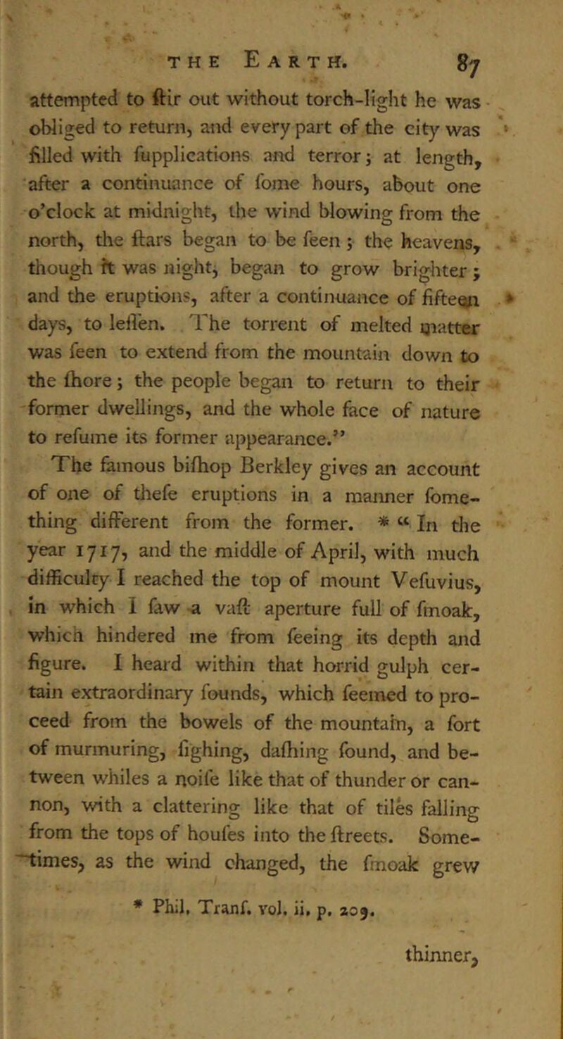 attempted to ftir out without torch-light he was obliged to return, and every part of the city was ‘ filled with fupplications and terror; at length, after a continuance of fome hours, about one o’clock at midnight, the wind blowing from the north, the ftars began to be feen; the heavens, though ft was night, began to grow brighter ; and the eruptions, after a continuance of fifteen * days, to lelVen. The torrent of melted flatter was feen to extend from the mountain down to the fhore; the people began to return to their former dwellings, and the whole face of nature to refume its former appearance.” The famous bifhop Berkley gives an account of one of thefe eruptions in a manner fome- thing different from the former. * « In the year 1717, and the middle of April, with much difficulty I reached the top of mount Vefuvius, in which 1 faw a vaft aperture full of fmoak, which hindered me from feeing its depth and figure. I heard within that horrid gulph cer- tain extraordinary founds, which feemed to pro- ceed from the bowels of the mountain, a fort of murmuring, fighing, dafhing found, and be- tween whiles a noife like that of thunder or can- non, with a clattering like that of tiles falling from the tops of houfes into the ftreets. Some- ~times, as the wind changed, the fmoak grew ♦ Phil. Tranf. vol. ii, p. 209. thinner.