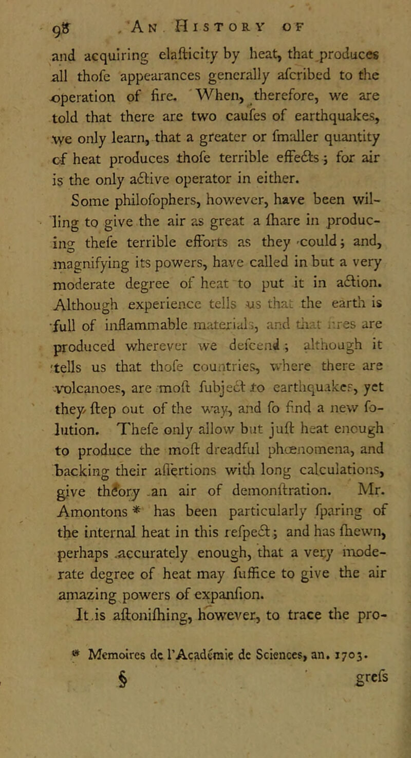 9» . A N H I S T O R V OF and aequiring elafticity by heat, that produces all thofe appearances generally afcribed to the -operation of fire. 'When, therefore, we are told that there are two caufes of earthquakes, we only learn, that a greater or fmaller quantity of heat produces thofe terrible efFedfs j for air is the only adive operator in either. Some philofophers, however, have been wil- ling to give the air as great a lhare in produc- ing thefe terrible efforts as they 'Could; and, magnifying its powers, have called in but a very moderate degree of heat to put it in adlion. Although experience tells ns that the eartlr is •full of inflammable materials, and that i’.res are produced wherever we defeend ; although it 'tells us that thofe countries, where there are -\t)lcanoes, are moft fubjecl to earthquakes, yet they ftep out of the way, and fo fi.nd a new fo- lution. Thefe only allow but juft heat enough to produce the moft dreadful phoenomena, and backing their aflertions with long calculations, give theory .an air of demonftration. Mr. Amontons * has been particularly fparing of the internal heat in this iefpe£l:; and has fhewn, perhaps .accurately enough, that a very iruDde- rate degree of heat may fuffice to give the air amazing powers of expanfion. It is aftonifhing, however, to trace tlse pro- » Memoires dc I’Acaderaic dc Sciences, an, 1703.