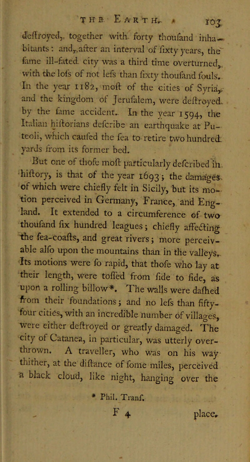 THB EA'RTH^ « lOt dcftroyecl,, together with, forty thoufand inha- bitants; andy,after an interval of fixty years, the dime ill-fated city was a third time overturned,, with the lols of not lefs than fixty thoufand fouls. In the year 1182, moft of the cities of Syria,, and the kingdom of Jerufalem, were deftroyed. by the fame accident,. In the year 1594, the Italian hiftorians defcribe an earthquake at Pu- teoli, which caufed the fea to retire two hundred, yards from its former bed. But one of thofc moft particularly defcribed ih. ‘hiftory, is that of the year 1693; the dama'g^s. of which were chiefly felt in Sicily, but its mo- tion perceived in Germany, France, and Eng- land. It extended to a circumference of two thoufand fix hundred leagues; chiefly affedling tile fea-coafts, and great rivers; more perceiv- able alfo upon the mountains than in the valleys. Its motions were fo rapid, that thofe who lay at their length, were tofled from fide to fide, as upon a rolling billow*. The walls were dafhed from their foundations; and no lefs than fifty- four cities, with an incredible number of villages, were either deftroyed or greatly damaged. The city of Catanea, in particular, was utterly over- thrown. A traveller, who was on his way thither, at the diftance of fome miles, perceived a black cloud, like night, hanging over the * Phil. Tranf. - F 4 placer