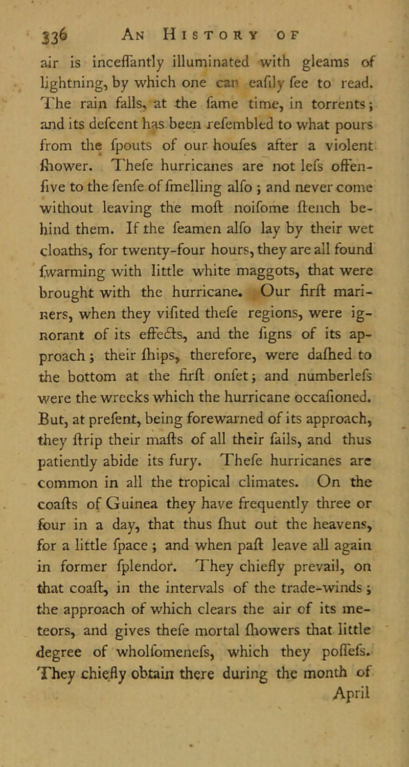 air is inceflantly illuminated with gleams of lightning, by which one can eafily fee to read. The rain falls, at the fame time, in torrents; and its defcent has been refembled to what pours from the fpouts of our houfes after a violent fhower. Thefe hurricanes are not lefs ofFen- five to tlie fenfe of fmelling alfo ; and never come without leaving the moft noifome ftench be- hind them. If the feamen alfo lay by their wet cloaths, for twenty-four hours, they are all found fwarming with little white maggots, that were brought with the hurricane. Our firft mari- ners, when they vifited thefe regions, were ig- norant of its effedfs, and the figns of its ap- proach ; their fhips, therefore, were dafhed to the bottom at the firft onfet; and numberlefs were the wrecks which the hurricane occafioned. But, at prefent, being forewarned of its approach, they ftrip their mafts of all their fails, and thus patiently abide its fury. Thefe hurricanes are common in all the tropical climates. On the coafts of Guinea they have frequently three or four in a day, that thus fhut out the heavens, for a little fpace; and when paft leave all again in former fplendor. They chiefly prevail, on that coaft, in the intervals of the trade-winds; the approach of which clears the air of its me- teors, and gives thefe mortal fliowers that little degree of wholfomenefs, which they poflTefs. They chiefly obtain there during the month of April