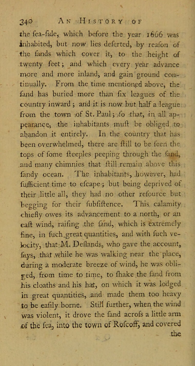 the fea-ficle, which before the year 1666 was inhabite4, but now lies deferted, by rcafon of the fands which cover it, to the height of twenty feet; and which every year advance more and more inland, and gain ground con- tinually. From the time mentioned above, the fand has buried more than fix leagues of the country inward ; and it is now but half a league from the town of St. Paul;/o that, in all ap- pearance, the inhabitants muft be obliged to abandon it entirely. In the country that has been overwhelmed, there are ftill to be feeri the tops of fome fleeples peeping through the fand, and many chimnies that flill remain above this fandy ocean. The inhabitants, however, had fu.fficient time to efcape ; but being deprived of their little all, they had no other refource but begging for their fubfiftence. This, calamity chiefly owes its advancement to a north, or an eaft wand, raifing The fand, which is extremely fine, in fuch.great quantities, and with fuch ve- locity, that M. Deflands., who gave the account, fays, that while he was w'alking near the place, during a moderate breeze of wind, he was obli- ged, from time to time, to fhake the fand from his cloaths and his hat, on which it was lodged in great quantities, and made them too heavy to be eafily borne. Still further, when the w'ind w'as violent, it drove the fand acrofs a little arm cf the fea, into the town of Rofcoff, and covered the