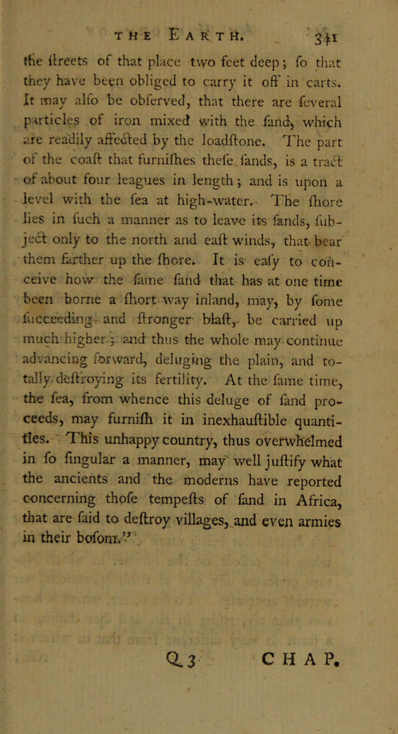 THE Earth. “341 tHe llreets of that place two feet deep; fo that they have been obliged to carry it oft' in carts. It may alfo be obferved, that there are feveral particles of iron mixed with the fand> which are readily affedfed by the loadftone. The part of the coaft: that furnifties thefe fands, is a tradt of about four leagues in length; and is upon a level with the fea at high-water. The fhore lies in fuch a manner as to leave its fands, fub- jedf only to the north and eaft winds, that bear them ftirther up the fhore. It is eafy to con- ceive how the fame fand that has at one time been borne a fhort way inland, may, by fome fucceedingT and ftronger blaft,- be carried up much higher.} and thus die whole may continue advancing forward, deluging the plain, and to- tally, dcftroying its fertility. At the fame time, the fea, from whence this deluge of fand pro- ceeds, may furnifh it in inexhauftible quanti- ties. ~ This unhappy country, thus overwhelmed in fo fingular a manner, may well juftify what the ancients and the moderns have reported concerning thofe tempefts of fand in Africa, that are faid to deftroy villages,^and even armies in their bcjfonr.’*’. 0.3 CHAP,