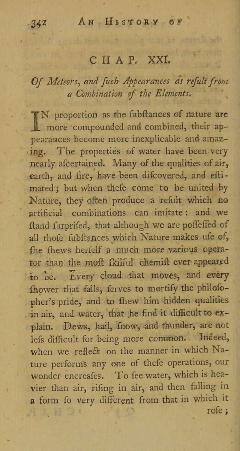 CHAP. XXI. Of Meteors^ and fuch appearances as refult from a Combination of the Elements, IN proportion as the fubftances of nature arc more •'compounded and combined, their ap-^ pearaiace& become more inexplicable and amaz- • ing. The properties of water have been very nearly afeertained. Many of the qualities of air, earth, and fire, have been difeovered, and efti- mated'j but when thefe come to be united by Nature, tlrey often produce a refult which no artificial combinations can imitate: and we ftand furprifed, that although we are poffelTed of all thofe fubftances which Nature makes ufe of, fhe fhews herfelf a much more various opera- tor than the moft: ikiiful chemift ever appeared ' to DC. Every qlo.ud that moves, and evtTj fhower that falls, ferves to mortify the philofo- pher’s pride, and to fliew him hidden qualities in air, and water, that he find it difficult to ex- plain. Dews, hail, fnow, and thunder, are not lefs difficult for being more common. Indeed, when we refleft on the manner in which Na- ture performs any one of thefe operations, our wonder encreafes. To fee water, which is hea- vier than air, rifing in air, and then falling in a form fo very different from that in which it rofe i