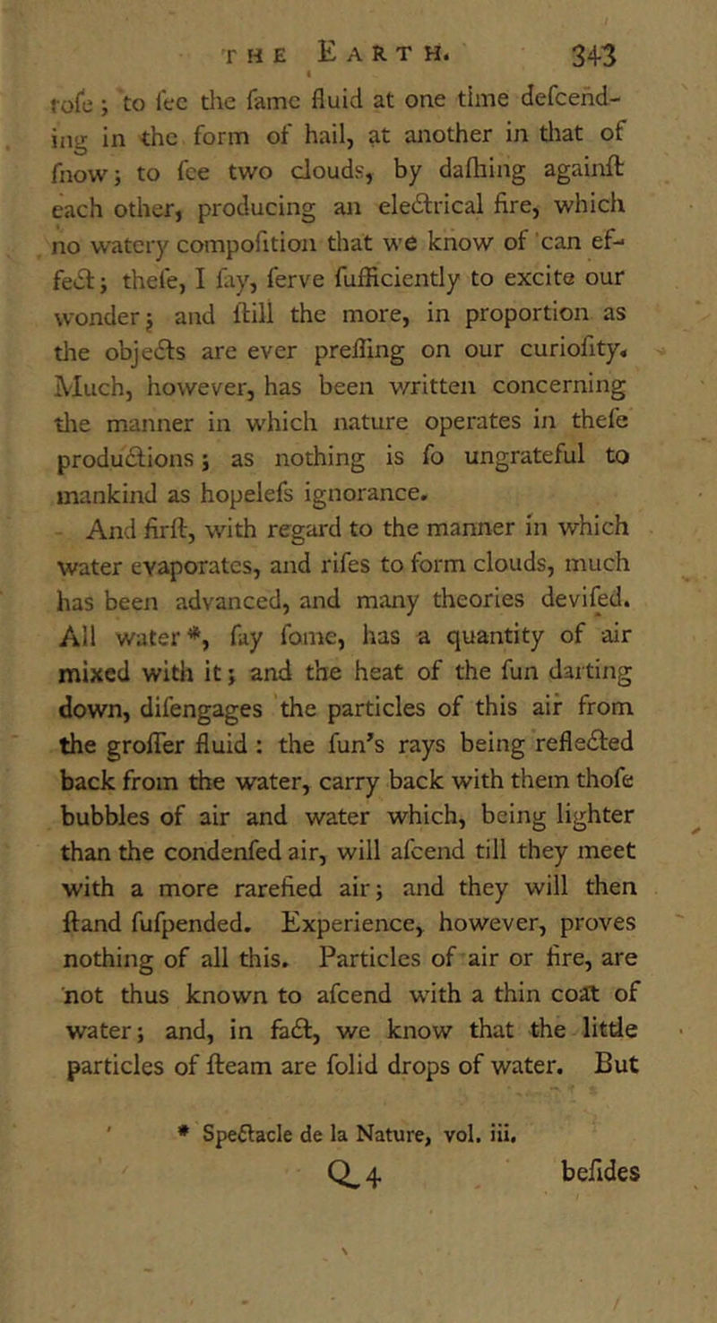 4 role; to fee die fame fluid at one time defeend- ing in the form of hail, at another in diat of fnowi to fee two clouds, by dalhing againft each other, producing an eledlrical fire, which no watery compofition that we know of can ef- fe»5l; thefe, I fay, ferve fufficiently to excite our wonder j and flill the more, in proportion as die objedfs are ever prefling on our curiofity. Much, however, has been v/ritten concerning die manner in which nature operates in thefe produdfions; as nothing is fo ungrateful to mankind as hopelefs ignorance. - And firft, with regard to the manner in which water evaporates, and rifes to form clouds, much has been advanced, and many theories devifed. All water*, fay fome, has a quantity of air mixed with it j and the heat of the fun darting down, difengages the particles of this air from . the grofler fluid : the fun’s rays being refledted back from the water, carry back with them thofe bubbles of air and water which, being lighter than the condenfed air, will afeend till they meet with a more rarefied air; and they will then ftand fufpended. Experience, however, proves nothing of all this. Particles of air or fire, are 'not thus known to afeend with a thin coat of water; and, in fiidf, we know that the litde particles of fteam are folid drops of water. But * Spe£lacle de la Nature, vol. iii. 0.4 befides
