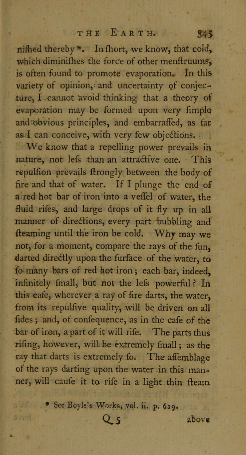 niflied thereby*. Infhort, we know, that cold, which diminiihes the force of other menftruums, is often found to promote evaporation. In this variety of opinion, and uncertainty of conjec- ture, I cannot avoid thinking that a theory of evaporation may be formed upon very fimple and^obvious principles, and embarrafled, as far as I can conceive, with very few objections. We know that a repelling power prevails ih nature, not lefs than an attractive one. This repulfion prevails ftrongly between the body of fire and that of water. If I plunge the end of a red hot bar of iron into a velTel of water, the fluid rifes, and large drops of it fly up in all manner of directions, every part trubbling and {teaming until the iron be cold. Why may we not, for a moment, compare the rays of the fun, darted direCtly upon the furface of the water, to fo many bars of red hot iron; each bar, indeed, infinitely fmall, but not the lefe powerful ? In this cafe, wherever a ray of fire darts, the water, from its repulfive quality, will be driven on all fides •, and, of confequence, as in the cafe of the bar of iron, a part of it will rife. The parts thus rifing, however, will be extremely fmall; as the ray that darts is extremely fo. The aflemblage of the rays darting upon the water in this man- ner,, will caufe it to rife in a light thin fteain • See Boyle’s Works, vol, ii. p. 619. 0.5 above