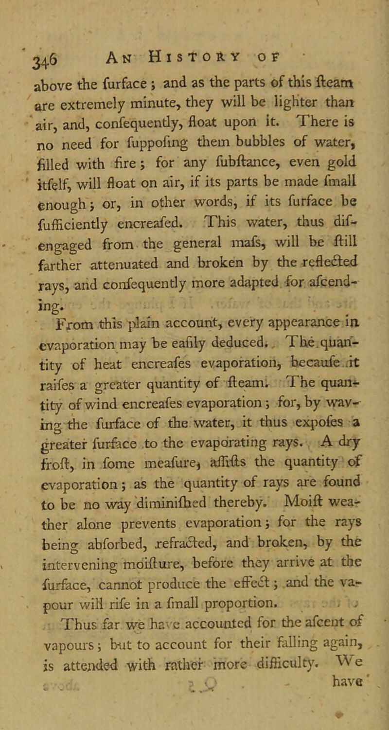 above the furface ; and as the parts of this fleam are extremely minute, they will be lighter than air, and, confequently, float upon it. There is no need for fuppofing them bubbles of water, filled with fire; for any fubftance, even gold itfelf, will float on air, if its parts be made fmall enough j or, in other words, if its furface be fufliciently encreafed. This water, thus dif- engaged from the general mafs, will be flill farther attenuated and broken by the refledled rays, and confequently more adapted for afcend- ing. From this plain account, every appearance in evaporation may be eafily deduced. The. quan- tity of heat encreafes evaporation, becaufe .it raifes a greater quantity of fleam; The quan*- tity of wind encreafes evaporation; for, by wav- ins the furface of the water, it thus expofes a greater furface to the evaporating rays. A dry frofl, in fome meafure, aflifls the quantity of evaporation; as the quantity of rays are found to be no way diminifhed thereby. Moifl wea- ther alone prevents evaporation j for the rays being abforbed, jefra£ted, and broken, by the intervening moiflure, before they arrive at the furface, cannot produce the efFedl; and the va- pour will rife in a fmall proportion. , . , Thus far we have accounted for the afceut of vapours; b-ut to account for their falling again, is attended with ratlier more difficulty. VVe have'