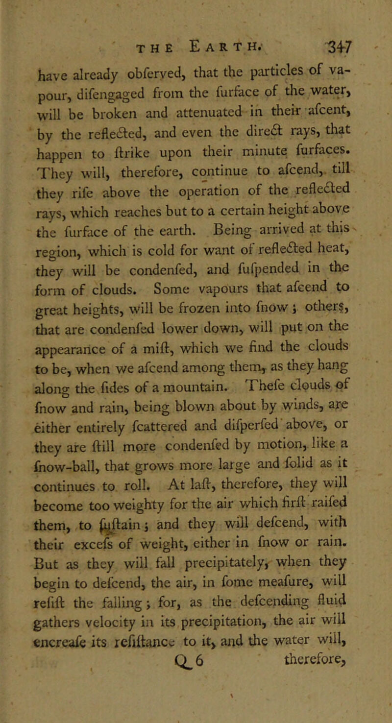 have already obferved, that the particles of va- pour, difengaged from the furface of the water, will be broken and attenuated in thek afcent, by the reflefted, and even the dire£l rays, that happen to ftrike upon their minute furfaces. I'hey will, therefore, continue to afcend,. till they rife above the operation of the reflected rays, which reaches but to a certain height above the furface of the earth. Being arrived at this region, which is cold for want of reflefted heat, they will be condenfed, and fufpended in the form of clouds. Some vapours that afcend to great heights, will be frozen into fnow j other§, that are condenfed lower down, will put on the appearance of a mift, which we find the clouds to be, when we afcend among them, as they hang along the fides of a mountain. Thefe clouds of fnow and rain, being blown about by winds, are either entirely fcattered and difperfed'above, or they are ftill more condenfed by motion,. like a fnow-ball, that grows more large and folid as it continues to roll. At lafi, therefore, they will become too weighty for the air which firft raifed them, to ^^ain j and they will defcend, with their excefs of weight, either In fnow or rain. But as they will fall precipitately^ when they begin to defcend, the air, in feme meafure, will refill: the falling; for, as the defcending fluid gathers velocity in its precipitation, the air will encreafe its refiltance to it, and the water will,