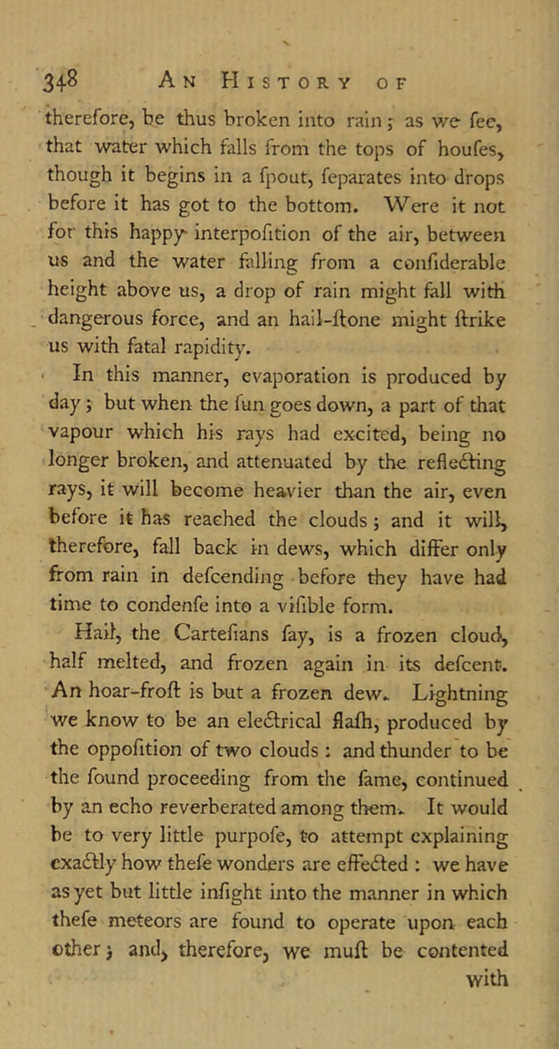 therefore, be thus broken into rain; as we fee, that water which falls from the tops of houfes, though it begins in a fpout, feparates into drops before it has got to the bottom. Were it not for this happy^ interpofition of the air, between us and the water falling from a confiderable height above us, a drop of rain might fall with . dangerous force, and an hail-ftone might ftrike us with fatal rapidity. In this manner, evaporation is produced by day; but when the fun goes down, a part of that vapour which his rays had excited, being no longer broken, and attenuated by the refledfing rays, it will become heavier than the air, even before it has reached the clouds; and it will, therefore, fall back in dews, which differ only from rain in defeending before they have had time to condenfe into a vilible form. Hail, the Cartefians fay, is a frozen cloud, half melted, and frozen again in its defeent. An hoar-froft is but a frozen dew» Lightning we know to be an eledfrical flafh, produced by the oppofition of two clouds : and thunder to be the found proceeding from the fame, continued by an echo reverberated among them. It would be to very little purpofe, to attempt explaining cxadfly how thefe wonders are effedted ; we have as yet but little infight into the manner in which thefe meteors are found to operate upon each other) andj therefore, we muft be contented with