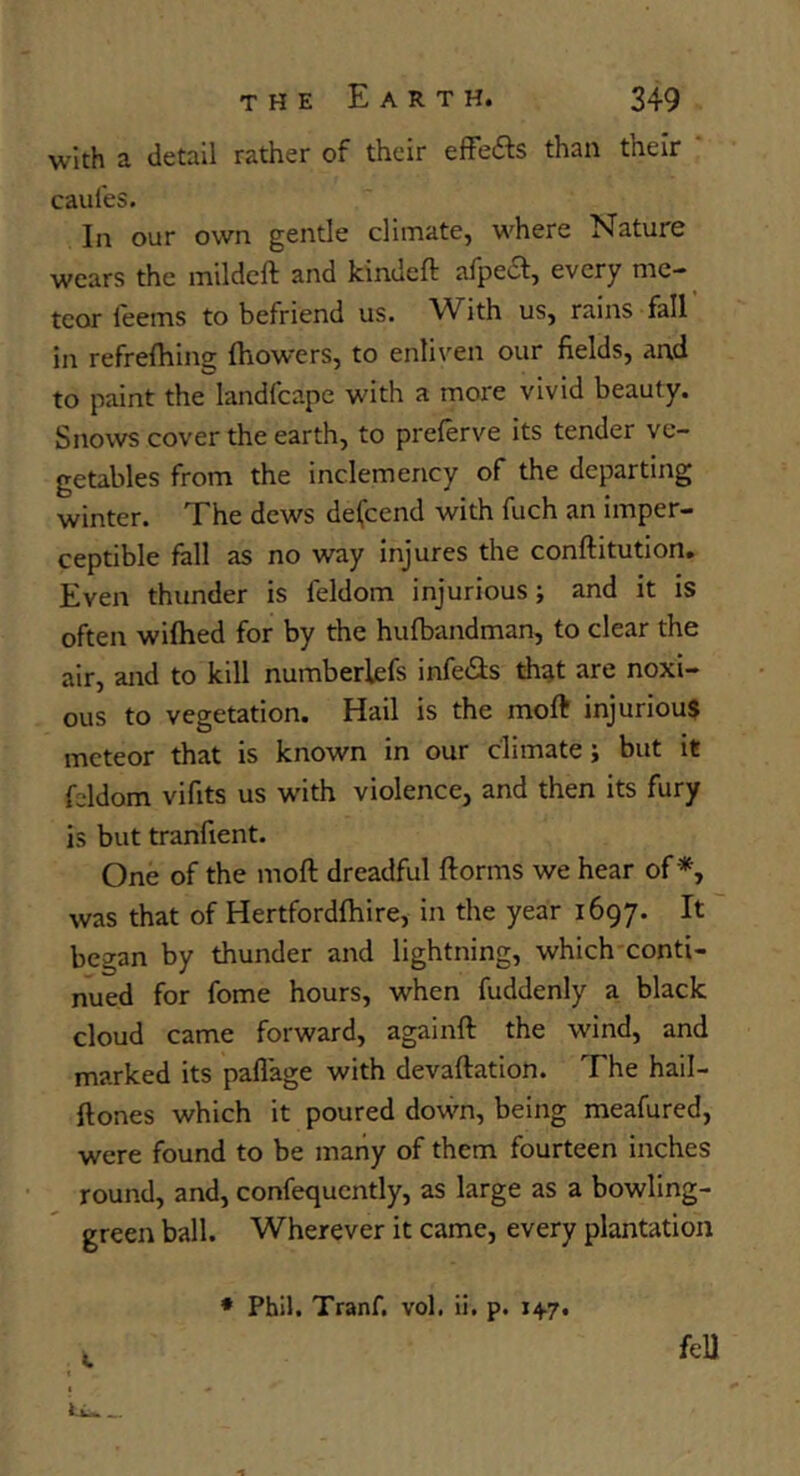 with a detail rather of their effefts than their * caules. In our own gentle climate, where Nature wears the mildcft and kindeft alpeci, every me- teor leems to befriend us. With us, rains fall in refrefhing (bowers, to enliven our fields, and to paint the landfcape with a more vivid beauty. Snows cover the earth, to prelerve its tender ve- getables from the inclemency of the departing winter. The dews defcend with fuch an imper- ceptible fall as no way injures the conftitution. Even thunder is feldom injurious; and it is often wifhed for by the hufbandman, to clear the air, and to kill numberlefs infe(3:s that are noxi- ous to vegetation. Hail is the moft injurious meteor that is known in our climate; but it fddom vifits us with violence, and then its fury is but tranfient. One of the mod dreadful dorms we hear of *, was that of Hertfordfhire, in the year 1697. It began by thunder and lightning, which'conti- nued for fome hours, when fuddenly a black cloud came forward, againd the wind, and marked its paflage with devadation. The hail- dones which it poured down, being meafured, were found to be many of them fourteen inches round, and, confequcntly, as large as a bowling- green ball. Wherever it came, every plantation * Phil. Tranf. vol. ii, p. 14.7. feU