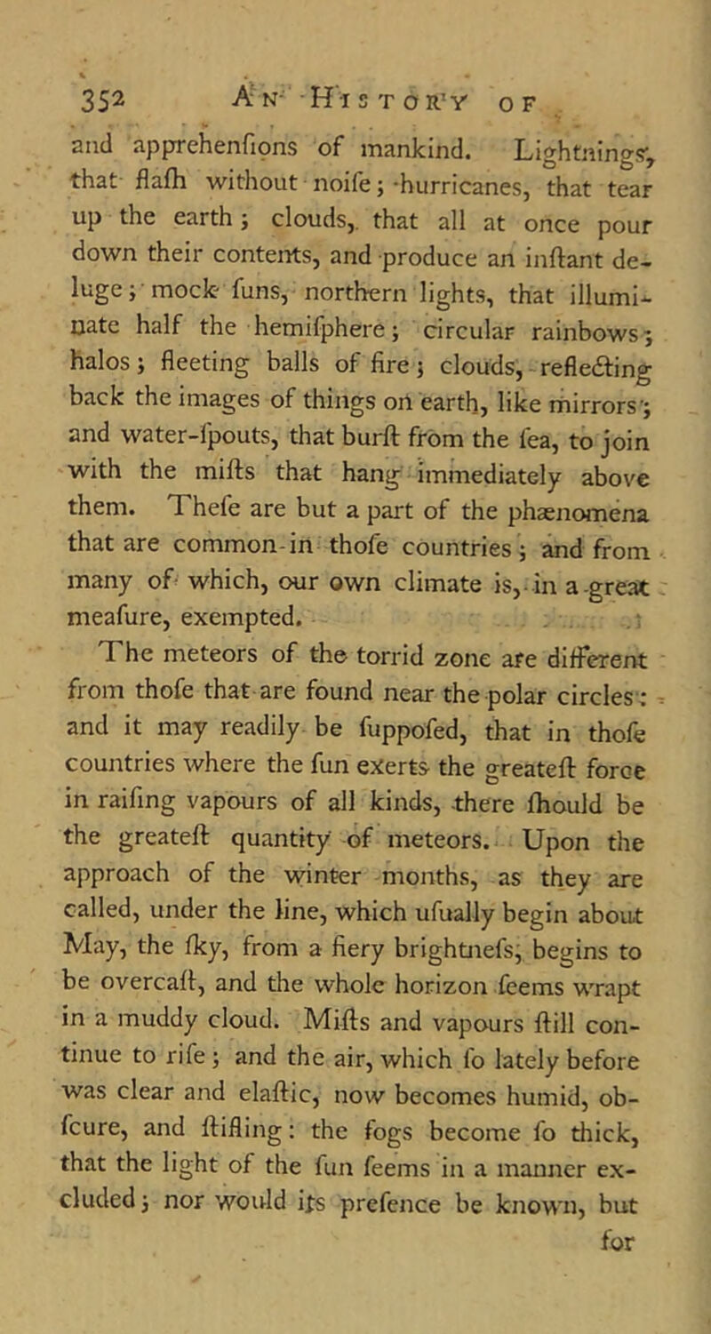 and apprehenfions of mankind. Lightnings-, that flafh without noife; -hurricanes, that tear up the earth j clouds,, that all at once pour down their conteirts, and produce an inftant de- luge mock- funs, northern lights, that illumi- nate half the hemifphere; circular rainbows; halos j fleeting balls of fire j clouds, refledfing back the images of things on earth, like rhirrors'; and water-fpouts, that burft from the fea, to join with the mills that hang immediately above them. Thefe are but a part of the phaenomena that are common-in thofe countries ; and from many of which, our own climate is,-in a.great meafure, exempted. The meteors of the torrid zone are different fi'om thofe that are found near the polar circles : and it may readily be fuppofed, that in thofe countries where the fun exerts the greatefl force in raifing vapours of all kinds, -there fhould be the greatefl quantity of meteors. Upon the approach of the vvinter months, as they are called, under the line, which ufually begin about May, the fky, from a fiery brightnefs, begins to be overcafl, and the whole horizon feems wrapt in a muddy cloud. Mills and vapours flill con- tinue to rife ; and the air, which fo lately before was clear and elaflic, now becomes humid, ob- fcure, and flifling; the fogs become fo thick, that the light of the fun feems in a manner ex- cluded; nor would its prefence be known, but for