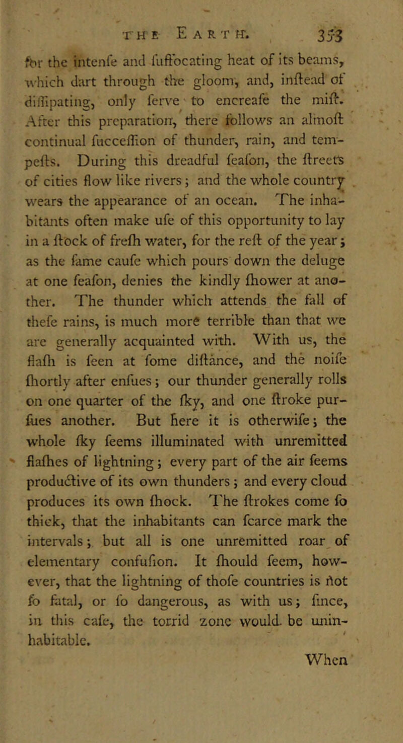 fhr the intenle and liiftbcating heat of its beams, which dart through the gloom, and, inftead of diffipating, only ferve to encreafe the mift. After this preparation, tliere follows an alinoft continual fuccellion of thunder, rain, and tem- pefts. During this dreadful feafon, the ftreetS of cities flow like rivers; and the whole country- wears the appearance of an ocean. The inha- bitants often make ufe of this opportunity to lay in a llock of frefh water, for the reft of the year j as the fame caufe which pours down the deluge at one feafon, denies the kindly ftiower at ano- ther. The thunder which attends the fall of thefe rains, is much more terrible than that we are generally acquainted with. With us, the flafli is feen at fome diftance, and the noife fhortly after enfues; our thunder generally rolls on one quarter of the fky, and one ftroke pur- foes another. But here it is otherwife i the whole fky feems illuminated with unremitted ' fiafhes of lightning; every part of the air feems produdlive of its own thunders; and every cloud produces its own fhock. The ftrokes come fo thick, that the inhabitants can fcarce mark the intervals; but all is one unremitted roar_ of elementary confufion. It fhould feem, how- ever, that the lightning of thofe countries is hot fo fatal, or lb dangerous, as with us; fmce, in this cafe, the torrid zone would, be unin- habitable. When