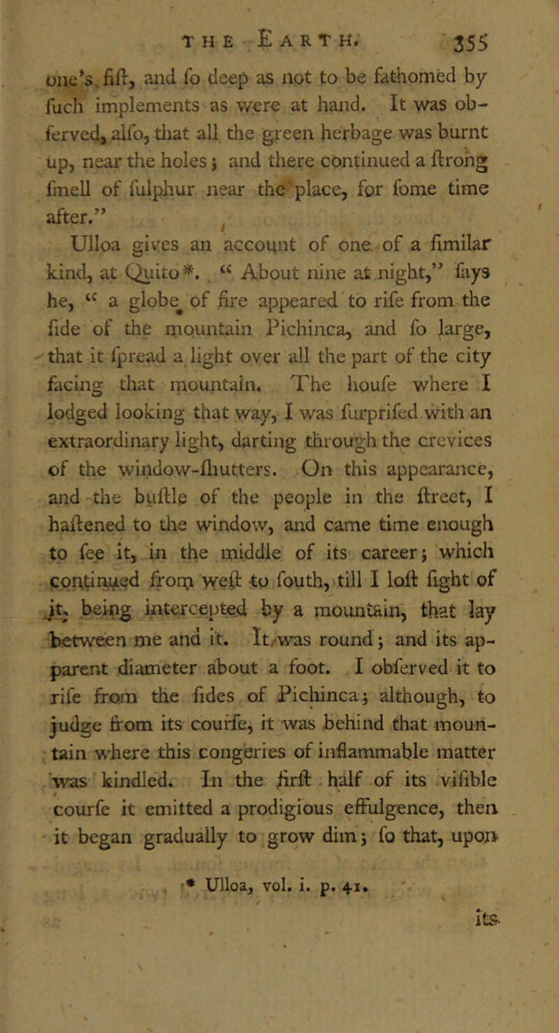 one’s.fill, and fo deep as not to be fathomed by fucli implements as were at hand. It was ob- ferved, allb, tliat all the green herbage was burnt up, near the holes j and there continued a ftrohg fmell of fulphur near the place, for fome time after.” Ulloa gives an account of one of a fimilar kind, at Quito*. “ About nine at night,” fays he, a globe^ of fire appeared to rife from the fide of the mountain Pichinca, and fo large, that it fpread a light over all the part of the city facing that mountain. The houfe where I lodged looking that way, I was furprifed witli an extraordinary light, darting through the crevices of the window-fliutters. On this appearance, and the bullle of the people in the ftrect, I hafiened to the window, and came time enough to fee it, in the middle of its career; which continued frorn ^yeft to fouth, till I loll fight of Jt, .being intercepted by a mountain, that lay between me and it. It/was round; and its ap- parent diameter about a foot. I obferved it to rife from the fides of Pichinca; although, to judge from its courfe, it was behind that moun- tain where this congeries of inflammable matter was kindled. In the firft half of its vifible courfe it emitted a prodigious effulgence, then it began gradually to grow dim; fo that, upon •* Ulloa, vol. i. p. 41, Its-