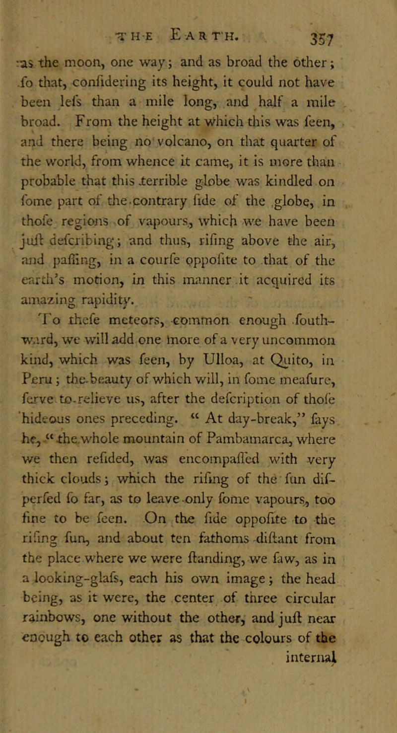 :as the moon, one way; and as broad the other; -fo tliat, conftdering its height, it could not have been lefs than a mile long, and half a mile broad. From the height at which this was feen, and there being no volcano, on that quarter of the world, from whence it came, it is more than probable that this lerrible globe was kindled on fome part of the.contrary fide of the globe, in thofe regions of vapours., which we have been jull defcribing; and thus, lifing above the air, and palling, in a courfe pppolite to that of the earth’s motion, in this manncr .it acquired its amazing rapidity. 'f'o ihefe meteors, common enough fouth- ward, we will add one more of a very uncommon kind, which was feen, by Ulloa, at Qi,iito, in Peru; the-beauty of which will, in fome meafure, ferve to-relieve us, after the defcription of thole hideous ones preceding. “ At day-break,” fays he,the.whole mountain of Pambamarca, where we then refided, was encompall'ed with very thick clouds j which the rifmg of the fun dif- perfed fo far, as to leave-only fome vapours, too fine to be feen. On the fide oppofite to the rifmg fun, and about ten fathoms -diftant from the place where we were (landing, we faw, as in a looking-glafs, each his own image; the head being, as it were, the center of three circular rainbows, one without the other, and juft near enough to each other as that the colours of the internal