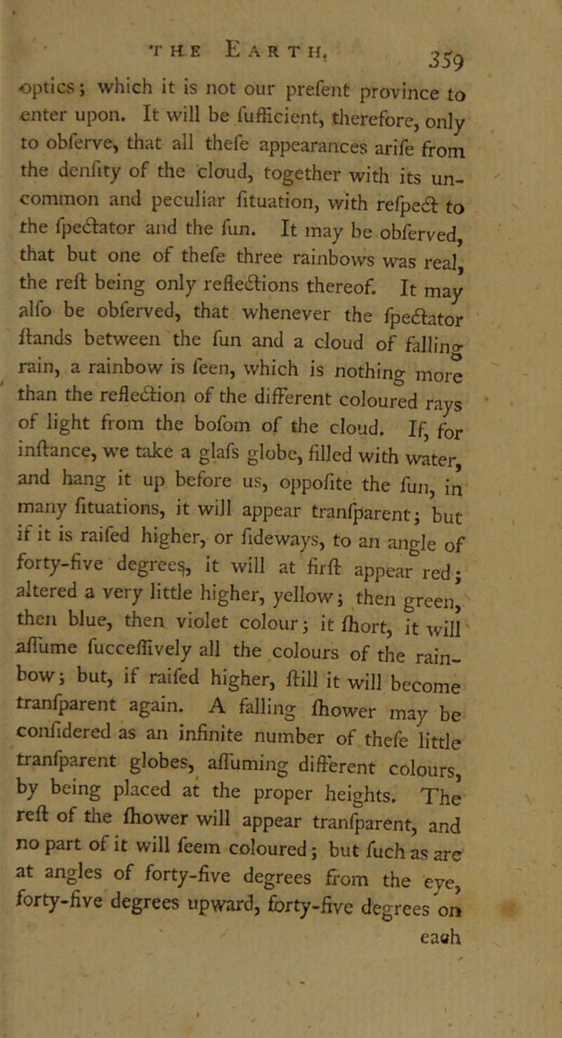 optics; which it is not our prefent province to enter upon. It will be fufficient, therefore, only to obferve, that all thefe appearances arife front the denfity of the clorud, together with its un- common and peculiar fituation, with refpeif to the fpedfator and the fun. It may be obferved, that but one of thefe three rainbows was real the reft being only refledlions thereof. It may alfo be obferved, that whenever the fpeftator ftands between the fun and a cloud of fallino- rain, a rainbow is feen, which is nothing more than the reflexion of the different coloured rays of light from the bofom of the cloud. If, for inftance, we take a glafs globe, filled with water and hang it up before us, oppofite the fun, in many fituations, it will appear tranfparentj but if it is raifed higher, or fideways, to an ano-Je of forty-five degree^, it will at flrft appear*^red; altered a very little higher, yellow j then green* then blue, then violet colour; it ftiort, it will aflume fucceffively all the colours of the rain- bow; but, if raifed higher, ftill it will become tranfparent again. A falling ftiower may be confidered as an infinite number of thefe little tranfparent globes, afluming different colours, by being placed at the proper heights. The reft of the fhower will appear tranfparent, and no part of it will feem coloured; but fuch as arc at angles of forty-five degrees from the eye, forty-five degrees upward, forty-five degrees on eaeh