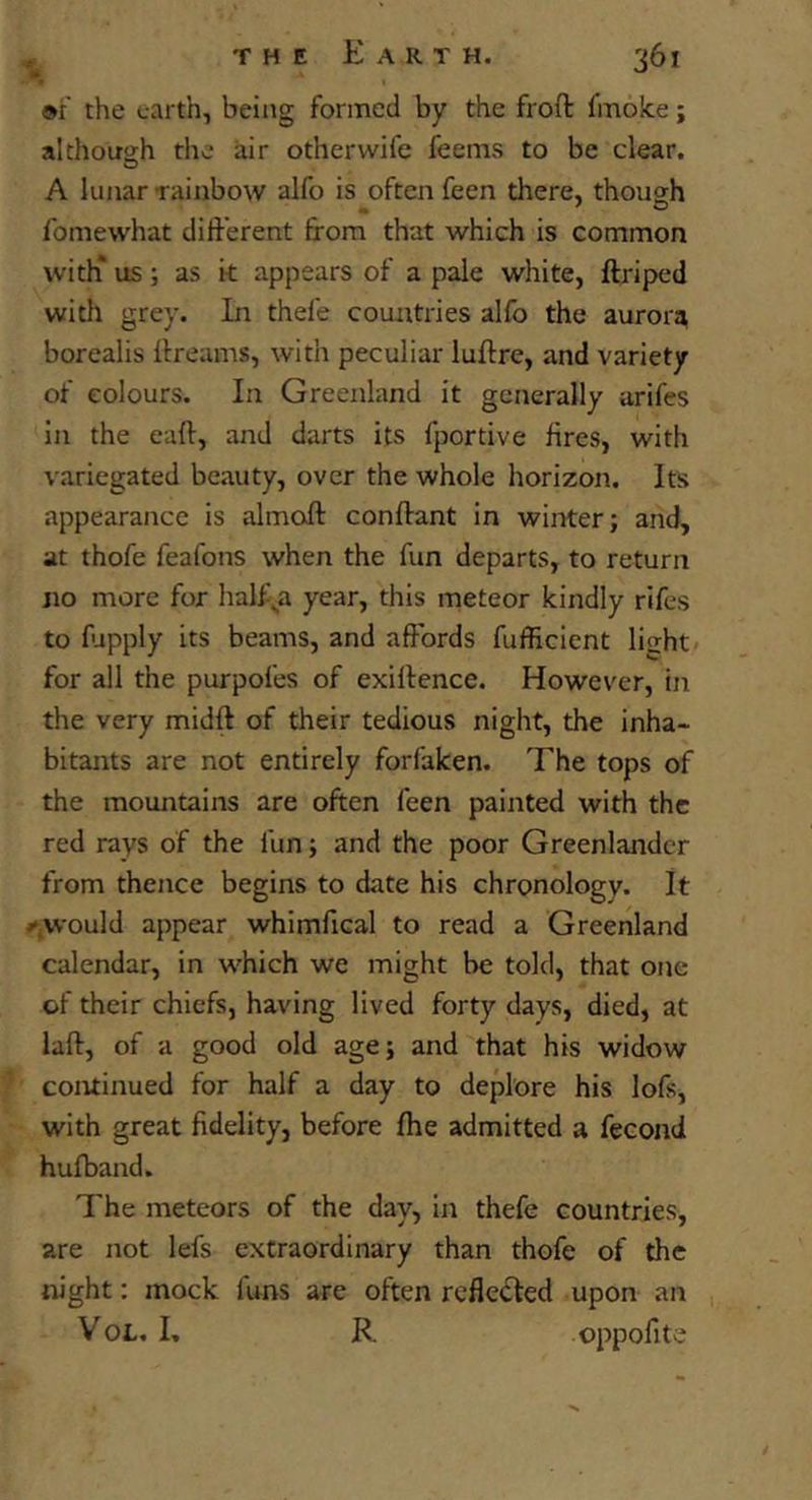 »r the earth, being formed by the froft fmoice; although the air other wife feems to be clear. A lunar rainbow alfo is often feen there, though Ibmewhat different from that which is common with* us; as k appears of a pale white, ftriped witli grey. In thefe countries alfo the aurora, borealis frreams, with peculiar luftre, and variety of colours. In Greenland it generally arifes in the eafr, and darts its fportive fires, with variegated beauty, over the whole horizon. Its appearance is almoft conftant in winter; and, at thofe feafons when the fun departs, to return no more for half^a year, this meteor kindly rifes to fapply its beams, and affords fufficient light for all the purpoles of exiflence. However, in the very midft of their tedious night, the inha- bitants are not entirely forfaken. The tops of the mountains are often feen painted with the red rays of the fun; and the poor Greenlander from thence begins to date his chronology. It would appear whimfical to read a Greenland calendar, in which we might be told, that one of their chiefs, having lived forty days, died, at laft, of a good old age; and that his widow continued for half a day to deplore his lofs, with great fidelity, before fhe admitted a fecond hufband. The meteors of the day, in thefe countries, are not lefs extraordinary than thofe of the night: mock funs are often reflected upon an VoL. I, R oppofite