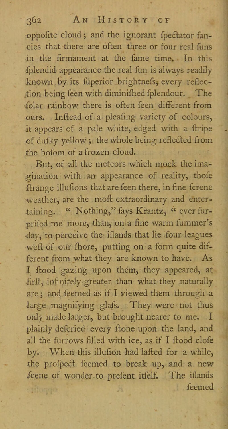 oppofite cloud; and the ignorant fpe^tator fan- cies that there are often three or four real funs in the firmament at the fame time. In this fplendid appearance the real fun is always readily known by its fuperior brightnefs^ every reflec- jtion being feen with diminifhed fplendour. The •folar rainbow there is often feen different from ours. Inftead of a pleafing variety of colours, it appears of a pale white, edged with a ftripe of dufky yellow ;■ the whole being reflected from the bofom of a frozen cloud. But, of all the meteors which mock the ima- gination with an appearance of reality, thofe ftranse illufions that are feen there, in fine ferene weather, are the mofl; extraordinary and enter- taining. “ Nothing,” fays Krantz, “ ever fur- prifed me more, than, on a fine warm fummer’s <lav, to perceive the i(lands that lie four leagues well of our fhore, putting on a form quite dif- ferent from what they are known to have. As 1 flood gazing upon them, they appeared, at firfl, infinitely greater than what they naturally are; and feemed as if I viewed them through a ■large magnifying glafs. They were not thus only made larger, but brought nearer to me. I plainly defcried every flone upon the land, and all the furrows filled with ice, as if I flood clofe by. When this illufion had lafled for a while, the profpedl feemed to break up, and a new fcene of wonder to prefent itfelf. The iflands feemed