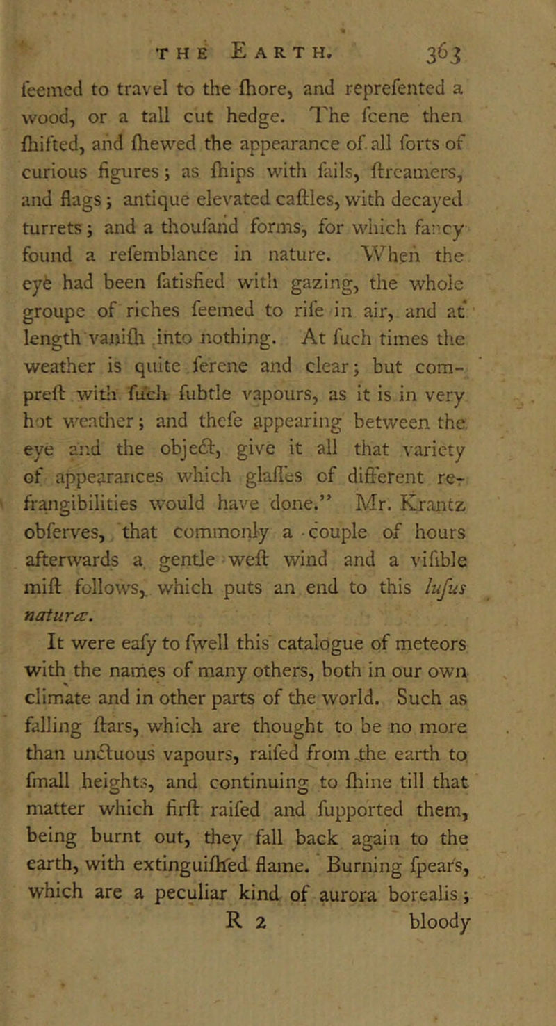 teemed to travel to the fhore, and reprefented a wood, or a tall cut hedge. I'he fcene then fliifted, and fhewed the appearance of all forts of curious figures; as fhips with fails, ftrcamers, and flags; antique elevated caftles, with decayed turrets; and a thoufand forms, for which far:cy found a refemblance in nature. When the eyfe had been fatisfied wdth gazing, the whole groupe of riches feemed to rife in air, and at length va»i111 into nothing. At fuch times the weather is quite ferene and clear; but com- preft with fuch fubtle vapours, as it is in very hot weather; and thefe appearing between the. eye and the objeft, give it all that variety of appearances which glafles of different rcr frangibilities would have done.” Mr. Kraiitz obferves, that commonly a couple of hours afterwards a gentle weft wind and a vifible mift follows,, which puts an end to this lufus natura:. It were eafy to fwell this' catalogue of meteors with the narhes of many others, both in our own climate and in other parts of the world. Such as falling ftars, which are thought to be no more than un£luous vapours, raifed fromjrhe earth to fmall heights, and continuing to ftiine till that matter which firft raifed and fupported them, being burnt out, they fall back again to the earth, with extinguiftfed flame. Burning fpear's, which are a peculiar kind of aurora borealis; R 2 bloody