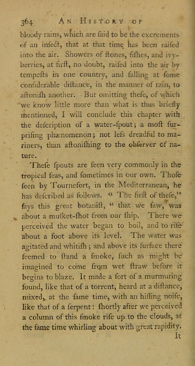 bloody rains, wKich are faid to be the excrements of an inlecf, that at that time has been raifed into the air. Showers of ftones, fillies, and iv}’- berries, at firll, no doubt, railed into the air by tempefts in one country, and falling at fome confiderable dillanc'e, in the manner of rain, to aftonifli another. But omitting thefe, of which we know little more than what is thus briefly mentioned, I will conclude this chapter with the defcription of a water-fpout; a moft fur- prifing phaenomenon; not lefs dreadful to ma- riners, than aftonifliing to the obfervcr of na- ture. ^ Thefe fpouts are feen very commonly in the tropical feas, and fometimes in our own. Thofe feen by Tournefort, in the Mediterranean, he has defcribed as follows. “ The firft of thefe,’* fays this great botanill, “ that we law, was ^ about a mufket-fhot from our Ihip. There we perceived the water began to boil, and to rife about a foot above its level. The water was agitated and whitifli; and above its furlace there feemed to {land a fmoke, fuch as might be imagined to come frqm wet flraw before it begins to blaze. It made a fort of a murmuring found, like that of a torrent, heard at a dillancc, mixcd,„ at the fame time, with an hilling noifc, like that of a ferpent: fhortly after we perceived a column of this fmoke rife up to the clouds, at the fame time whirling about with great rapidity. It
