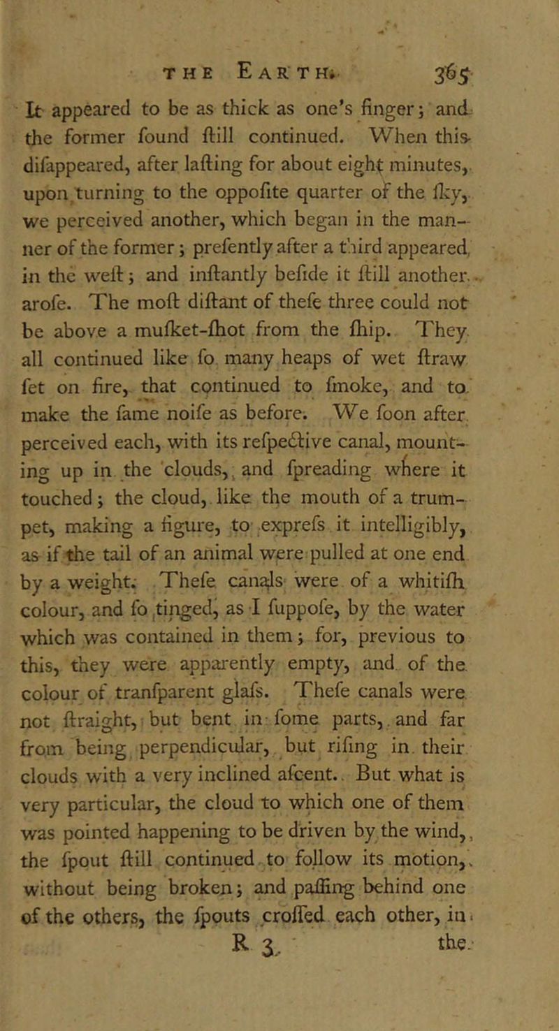 It appeared to be as thick as one’s finger; and the former found ftill continued. When this- difappeared, after lading for about eight minutes, upon/turning to the oppofite quarter of the ficy, we perceived another, which began in the man- ner of the former; prefently after a third appeared, in the well; and inftantly befide it dill another, arofe. The mod didant of thefe three could not be above a mudcet-diot from the lliip. They all continued like fo many heaps of wet draw fet on fire, that continued to fmoke, and to. make the fame noife as before. We foon after perceived each, with its refpedlive canal, mount- ing up in the clouds,. and fpreading wfiere it touched; the cloud, like the mouth of a trum- pet, making a figure, to exprefs it intelligibly, as if the tail of an animal were pulled at one end by a weight. Thefe cana;ls were of a whitifh colour, and fo tinged, as I fuppofe, by the water which was contained in them; for, previous to this, they were apparently empty, and of the. colour of tranfparent glafs. Thefe canals were not draight, but bent in-fome parts, and far from being perpendicular, but rifing in their clouds with a very inclined afcent., But what is very particular, the cloud to which one of them was pointed happening to be driven by the wind,, the fpout dill continued to follow its motion,, without being broken; and palling behind one of the others, the fpouts eroded each other, in. R 3. the.
