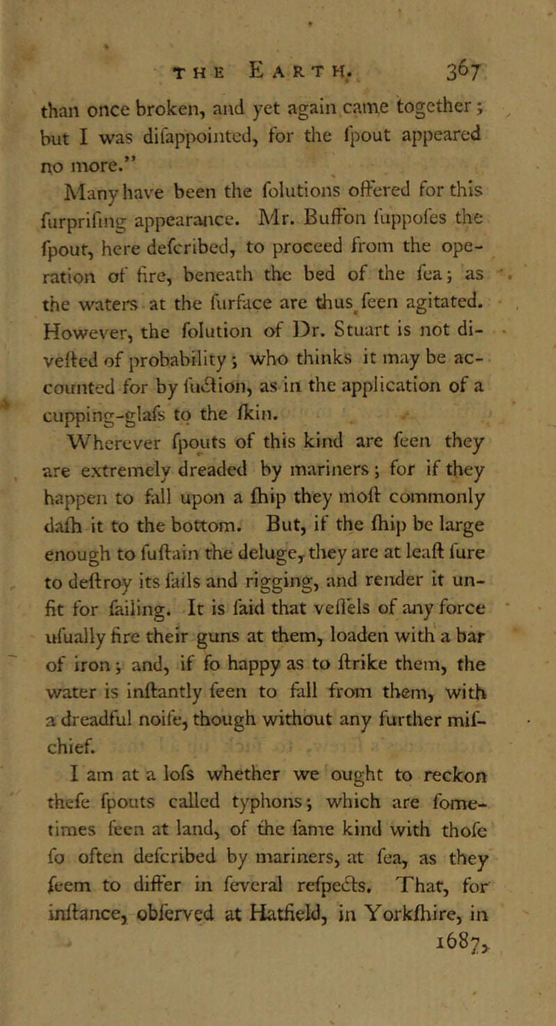 than once broken, and yet again came together; but I was difappointed, for the fpout appeared no more.” Many have been the folutions offered for this furprifing appearance. Mr. Buffbn fuppofes the fpout, here defcribed, to proceed from the ope- ration of tire, beneath the bed of the fea; as the waters at the furface are dius^feen agitated. However, the folution of 13r. Stuart is not di- verted of probability ; who thinks it may be ac- counted for by fuition, as in the application of a cupping-glafs to the fkin. Wherever fpouts of this kind are feen they are extremely dreaded by mariners; for if they happen to fall upon a fhip they moft commonly dafh it to the bottom. But, if the fhip be large enough to fuffain the deluge, they are at leaft fure to deftroy its fails and rigging, and render it un- fit for failing. It is faid that veflels of any force ufually fire their guns at them, loaden with' a bar of iron; and, if fo happy as to ftrike them, the water is inftantly feen to fall from them, with a dreadful noife, though without any further mif- chief. I am at a lofs whether we ought to reckon thefe fpouts called typhons; which are fome- times feen at land, of the fame kind with thofe fo often defcribed by mariners, at fea, as they feem to differ in feveral refpects. That, for inflance, obferved at Hatfield, in Yorkfhire, in 1687,