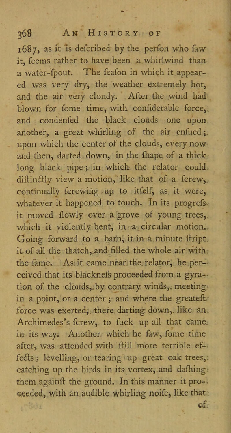 1 4 1687, as it Is defcribed by the perfoii who faw it, feems rather to have been a whirlwind than a water-fpout. The feafon in which it appear- ed was very dry, the weatlier extremely hot, and the air very cloudy. , After tire wind had blown for fome time, with confiderable force,, and condenfed the black clouds one upon another, a great whirling of the air enfued upon which the center of the clouds, every now and then, darted down, in the Shape of a thick, long black pipe; in which the relator could, diftindfly view a motion, like that of a fcrew, continually Screwing up to itCelf, as it were, whatever it happened to touch. In its progrefs- it moved llowly ov'er, a grove of young trees,, which it violently bent, in: a circular motion.. Going forward to a barn, it in a minute ftript. it of all the thatch,,and'filled the whole air ■mth. the fame.. As: it came near the, relator, he per- ceived that its blacknefs proceeded from a gyra- tion of the clouds,.by, contrary, winds,, meeting* in a point, or a center; and where the greateft, force was exerted, there darting down,, like an. Archimedes’s fcrew, to fuck up all that came, in its way. Another, which he faw,. fome time after, was attended with ftill more terrible ef— fedls; levelling, or tearing up great oak trees,: catching up the birds in its vortex, and dafhingr them againft the ground. In this manner it pro-, eeeded, with an audible whirling noifc, like that. of.