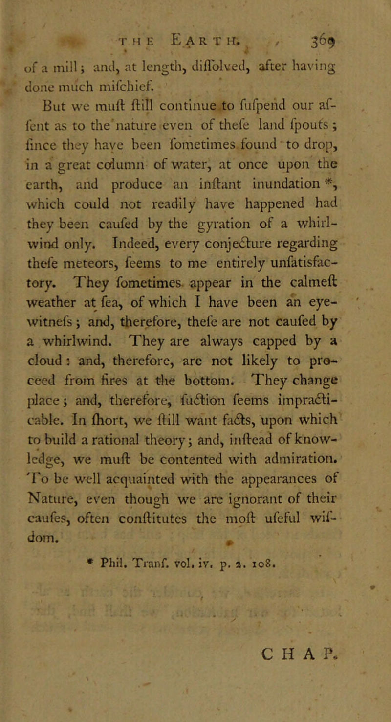 of a mill; and, at length, diflblved, after having done much mifchicf. But we mull flill continue to fufpehd our af- fcnt as to the'nature even of thefe land fpouts ; I'mce they have been fometimes.found’to drop, in a great ccdumn of water, at once upon the earth, and produce an inllant inundation which could not readily have happened had they been caufed by the gyration of a whirl- wind only. Indeed, every conjeblure regarding thefe meteors, feems to me entirely unfatisfac- tory. They fometimes. appear in the calmeft weather at fea, of which I have been an eye- witnefs ; and, therefore, thefe are not caufed by a whirlwind. They are always capped by a cloud : and, therefore, are not likely to pro- ceed from fir^s at the bottom. They change place; and, therefore, fudlion feems impradli- cable. In Ihort, we Hill want fails, upon which to build a rational theory; and, inftead of know- ledge, we muft be contented with admiration. To be well acquainted with the appearances of Nature, even though we are ignorant of their caufes, often conftitutes the moll ufeful wif- dom. ^ • Phil. Tranf. vol. iv. p. a. 108. CHAP.