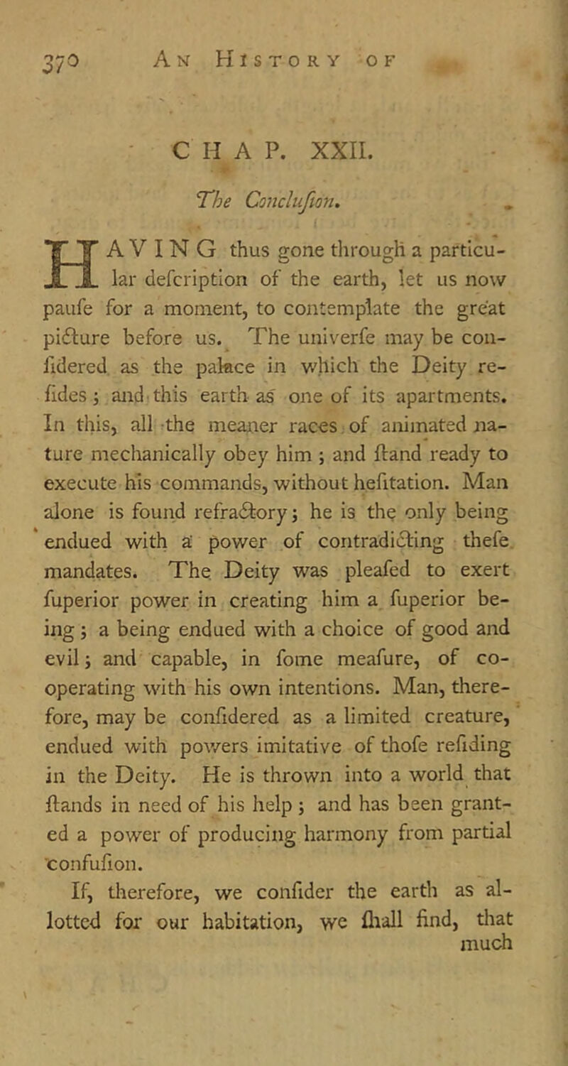 37^ CHAP. XXII. Having thus gone tlirougU a particu- lar defcription of the earth, let us now paufe for a moment, to contemplate the great pidlure before us. The univerfe may be con- fidered as the pakce in which the Deity re- fides ; and'this earth as one of its apartments. In this, all the meaner races. of animated na- ture mechanically obey him ; and Hand ready to execute his commands, without hefitation. Man alone is found refradfory; he is the only being * endued with a' power of contradicting thefe mandates. The. Deity was pleafed to exert fuperior power in creating him a fuperior be- ing ; a being endued with a choice of good and evil j and capable, in fome meafure, of co- operating with his own intentions. Man, there- fore, may be confidered as a limited creature, endued with pov/ers imitative of thofe refiding in the Deity. He is thrown into a world that Hands in need of his help ; and has been grant- ed a power of producing harmony from partial confufion. If, tlierefore, we confider the earth as al- lotted for our habitation, we flrall find, tliat much