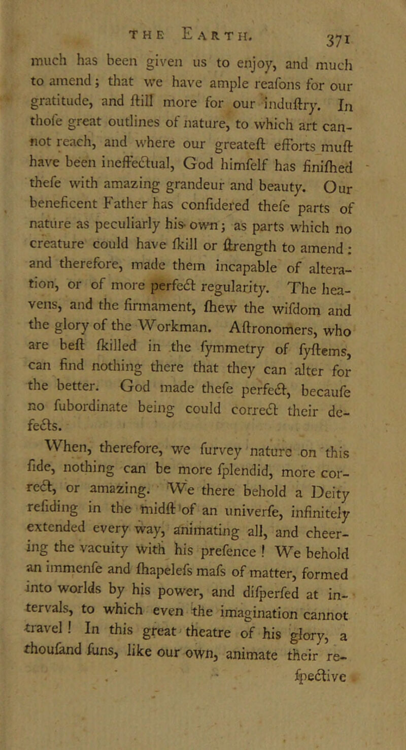much has been given us to enjoy, and much to amend; that we have ample reafons for our gratitude, and ftill more for our induftry. In thofe great outlines of nature, to which art can- not reach, and where our greateft efforts muft: have been ineffeaual, God himfelf has finifhed thefe with amazing grandeur and beauty. Our beneficent Father has confidered thefe parts of nature as peculiarly his- own; as parts which no creature could have fkill or Hrength to amend : and therefore, made them incapable of altera- tion, or of more perfedl regularity. The hea- vens, and the firmament, fhew the wifdom and the glory of the Workman. Aftronomers, who are beft fkilled in the fymmetry of fyftems, can find nothing there that they can alter for the better. God made thefe perfeiSf, becaufe no fubordinate being could corredt their dc- fe<5ls. When, therefore, we furvey nature on this fide, nothing can be more fplendid, more cor- reef, or amazing. We there behold a Deity refiding in the midft'of an univerfe, infinitely extended every way, animating all, and cheer- ing the vacuity with his prefence ! We behold an immenfe and fhapelefs mafs of matter, formed jnto worlds by his power, and difperfed at in- tervals, to which even the imagination cannot travel! In this great theatre of his glory, a thoufand funs, like our own, animate their re- fpedfive