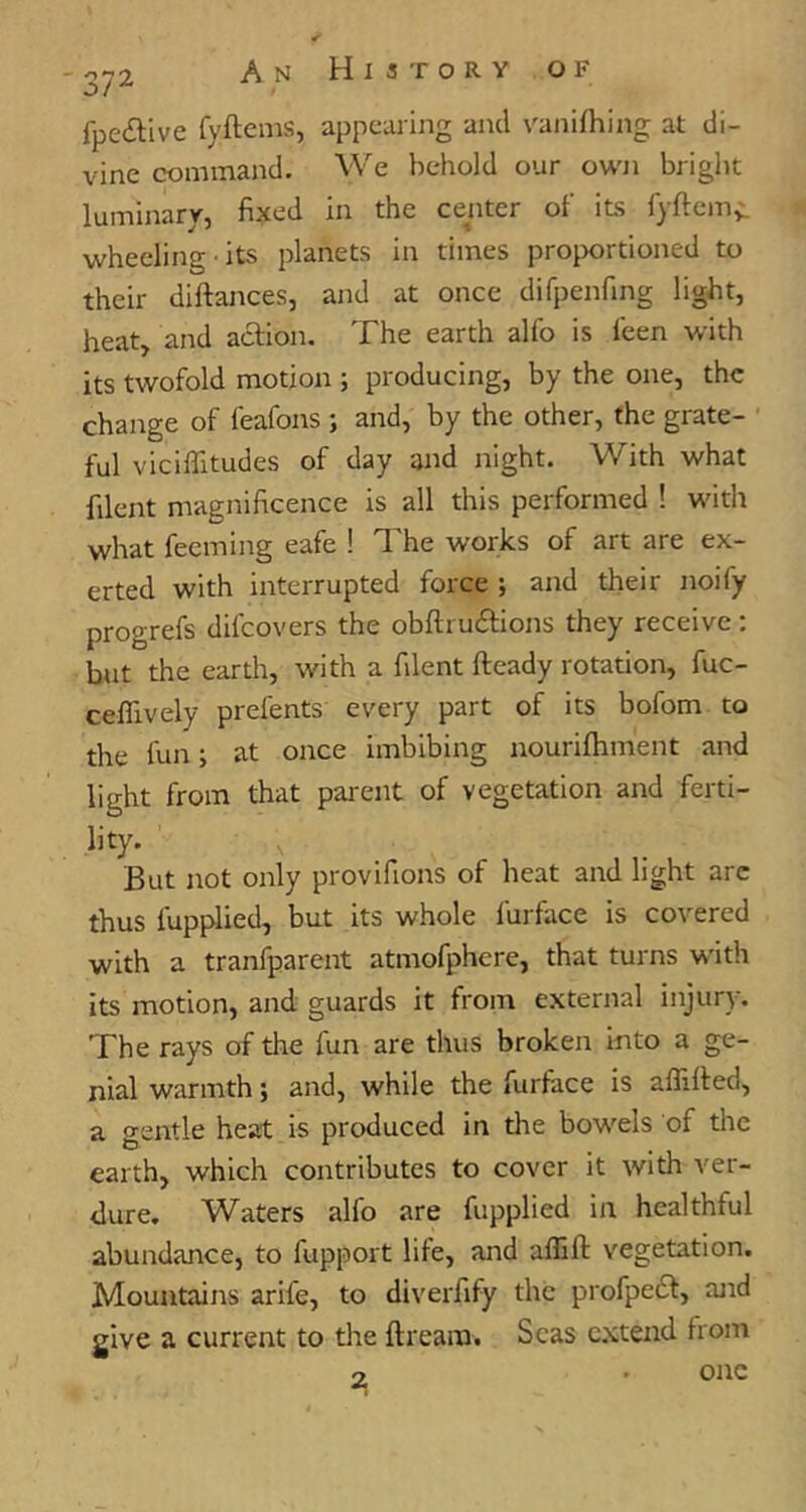 fpeilive fyftems, appearing and vanifhing at di- vine command. We behold our own briglit luminary, fixed in the center of its fyftems wheeling its planets in times proportioned to their diftances, and at once difpenfing light, heat, and action. The earth alfo is leen with its twofold motion ; producing, by the one, the change of feafons ; and, by the other, the grate- ful viciffitudes of day and night. With what filent magnificence is all this performed ! with what feeming eafe ! The works of art are ex- erted with interrupted force ; and their noify progrefs difeovers the obftruitions they receive : but the earth, with a filent fteady rotation, fuc- ceflively prefents every part of its bofom to the fun; at once imbibing nourifhment and light from that parent of vegetation and ferti- lity. But not only provifions of heat and light arc thus fupplied, but its whole furface is covered with a tranfparent atmofphcre, that turns with its motion, and guards it from external injury. The rays of the fun are thus broken into a ge- nial warmth; and, while the furface is affified, a gentle heat is produced in the bowels of the earth, which contributes to cover it with ver- dure. Waters alfo are fupplied in healthful abundance, to fupport life, and aflifl: vegetation. Mountains arife, to diverfify the profpedf, and give a current to the ftream. Seas c.xtend from 2 I one