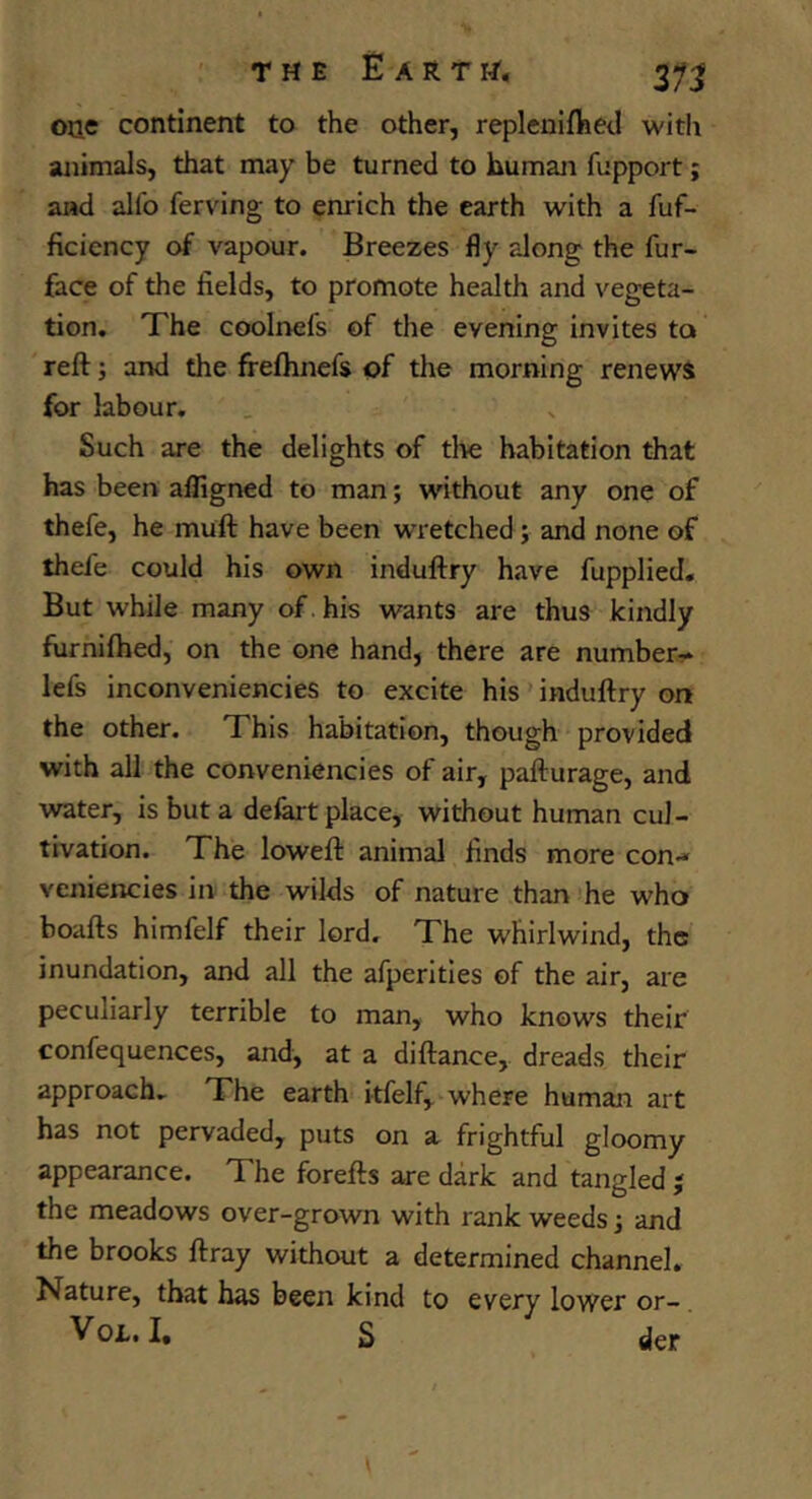 one continent to the other, repleuifhed witli animals, that may be turned to human fupport; and aUb ferving to enrich the earth with a fuf- ficiency of vapour. Breezes fly along the fur- face of the fields, to promote health and vegeta- tion. Xhe coolnefs of the evening invites to reft; and the frefhnefs of the morning renews for labour. Such are the delights of tl>e habitation that has been alfigned to man; without any one of thefe, he muft have been wretched; and none of thefe could his own induftry have fupplied. But while many of. his wants are thus kindly furnifhed, on the one hand, there are number- lefs inconveniencies to excite his ’ induftry on the other. This habitation, though provided with all the conveniencies of air, pafturage, and water, is but a delart place, without human cul- tivation. The loweft animal finds more con- veniencies in the wilds of nature than ’he who boafts himfelf their lord. The whirlwind, the inundation, and all the afperitles of the air, are peculiarly terrible to man, who knows their confequences, and, at a diftance, dreads their approach. The earth itfelf, where human art has not pervaded, puts on a frightful gloomy appearance. The forefts are dark and tangled j the meadows over-grown with rank weeds 3 and the brooks ftray without a determined channel. Nature, that has been kind to every lower or-