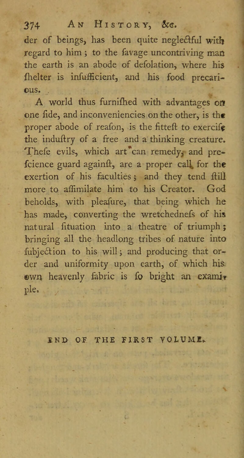 der of beings, has been quite neglectful witli regard to him; to the favage uncontriving man the earth is an abode of defolation, where his fhelter is infufficient, and his food precari- ous. A world thus furniflied with advantages on one fide, and inconveniencies on the other, is th« proper abode of reafon, is the litteft to exerciff the induftry of a free and a thinking creature. Thefe evils, which art*can remedy^ and pre- fcience guard againft, are a proper cal^ for the exertion of his faculties; and they tend ftill more to aflimilate him to his Creator. God beholds, with pleafure, that being which he has made, converting the wretchednefs of his natural fituation into a theatre of triumph; bringing all the headlong tribes of nature into fubjeClion to his will; and producing that or- der and uniformity upon earth, of which his. ewn heavenly fabric is fo bright an examir pie. ^ INH OF THE FIRST VOLUME* \