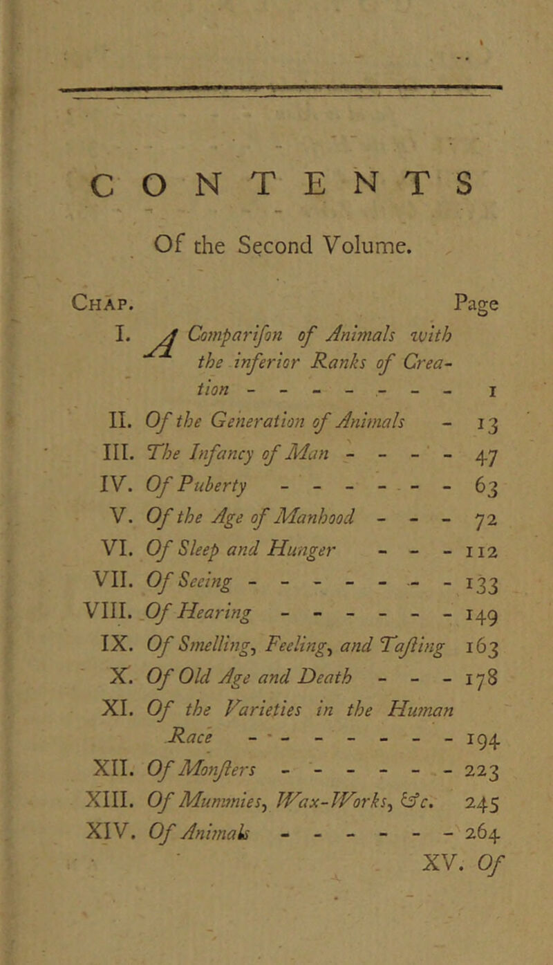 CONTENTS Of the Second Volume. Chap. Page A Co}}iparifon of Animah tv 'tth the inferior Ranks of Crea- tion ------- I II. Of the Generation of Animals - 13 III. The Infancy of Man - - - - 47 IV. Of Puberty ------ 63 V. Of the Age of Manhood - - - 72 VI. Of Sleep and Hunger - - -112 VII. Of Seeing - - - - - -133 VIII. Of Hearing ------ 14^ IX. Of Smelling, Feeling, and Tajling 163 X. Of Old Age and Death - - - 178 XI. Of the Varieties in the Hainan Race ------- ig4 XII. Of Monfters ------ 223 XIII. Of Mummies, Wax-Works, &c. 245 XIV. Of Animah ------ 264 XV. Of
