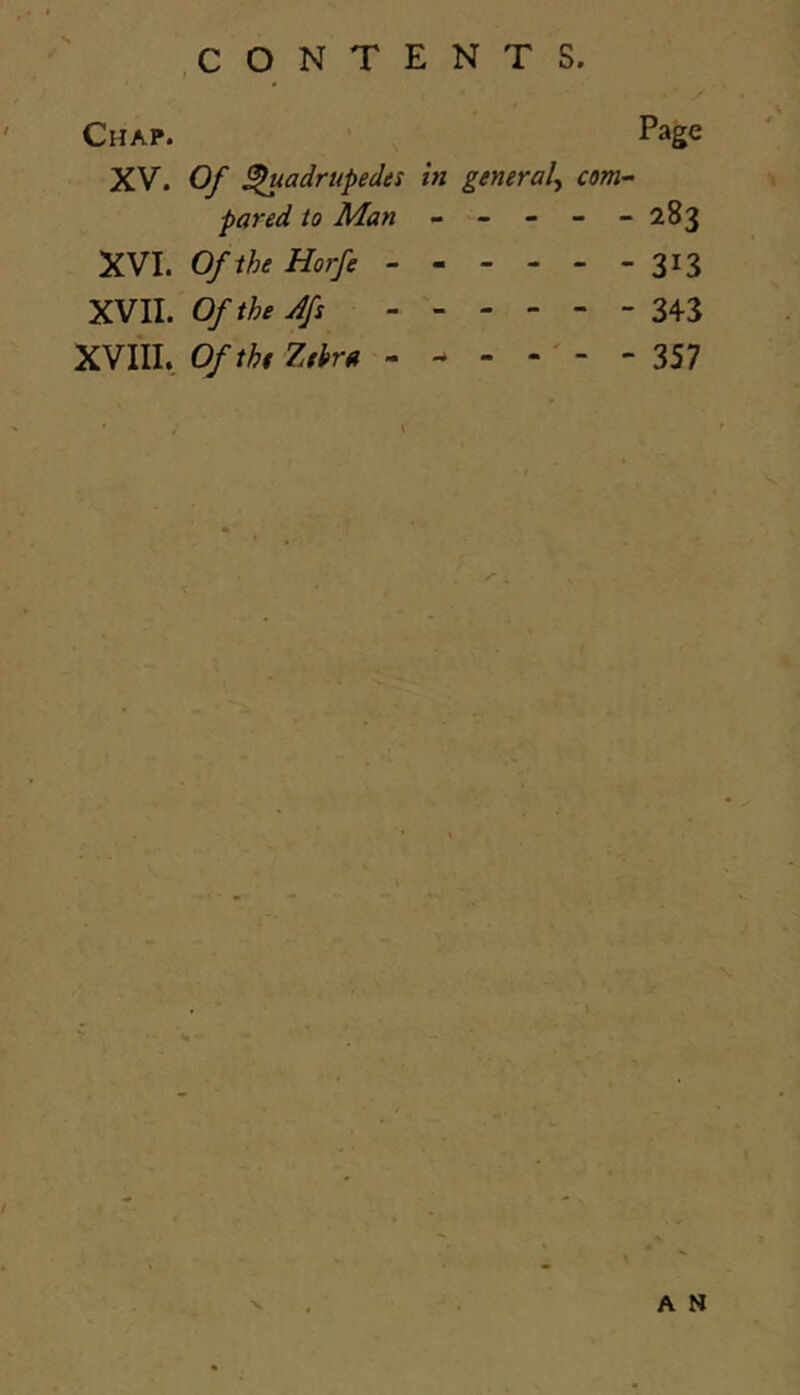 Chap. Page XV. Of ^adrupedts in general^ com- pared to Man ----- 283 XVI. Of the Horfe 313 XVII. Ofthe4s 343 XVIII, Of the Zthra - - - - ' - - 357 A N