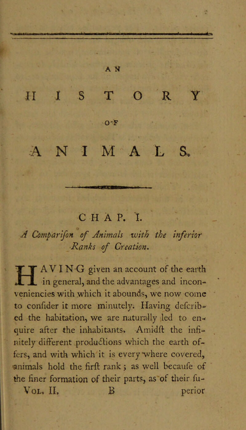 HISTORY O'F A N I M A L S. ' CHAP. I. o A CompartfoH of Animals vuith the inferior ■Ranks of Creation. Ha V I NG given an account of the earth in general, and the advantages and incon- veniencies with which it abounds, we now come to confider it more minutely. Having defcrib- ed the habitation, we are naturally ;led to en-< quire after the inhabitants. Amidft the infi- nitely different produdlions which the earth of- fers, and with which it is everywhere covered, animals hold the firft rank j as well becaufe of the finer formation of their parts, as'of their fu- VoL. II. B perior