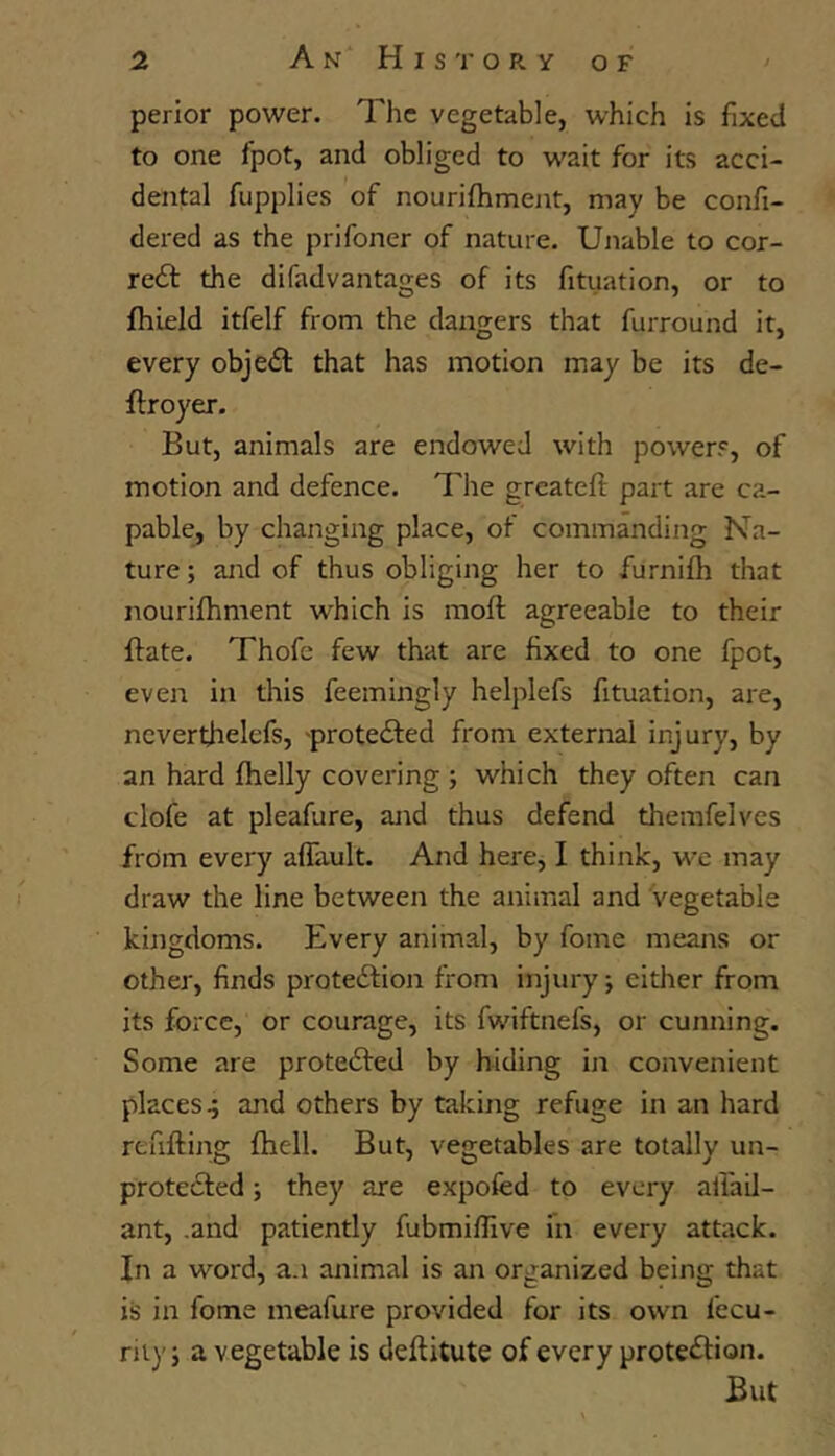 perior power. The vegetable, which is fixed to one fpot, and obliged to w'ait for its acci- dental fupplies of nourifhment, may be confi- dered as the prifoner of nature. Unable to cor- reft the difadvantages of its fituation, or to fhield itfelf from the dangers that furround it, every objedl that has motion may be its de- flroyer. But, animals are endowed with powers, of motion and defence. The greatefl part are ca- pable^ by changing place, of commanding Na- ture ; and of thus obliging her to furnifh that nourifhment which is moft agreeable to their {fate. Thofe few that are fixed to one fpot, even in this feemingly helplefs fituation, are, ncverthelefs, -protedled from external injury, by an hard fhelly covering j which they often can clofe at pleafure, and thus defend themfelves frdm every aflault. And here, I think, we may draw the line between the animal and vegetable kingdoms. Every animal, by fome means or other, finds proteftion from injury \ eitlier from its force, or courage, its fwiftnefs, or cunning. Some are protedfed by hiding in convenient places 4 and others by taking refuge in an hard refifting fhell. But, vegetables are totally un- protecSled; they are expofed to every alfail- ant, .and patiently fubmiflive m every attack. In a word, a.i animal is an organized being that is in fome meafure provided for its own I’ecu- rii)'j a vegetable is deftitute of every protection. But